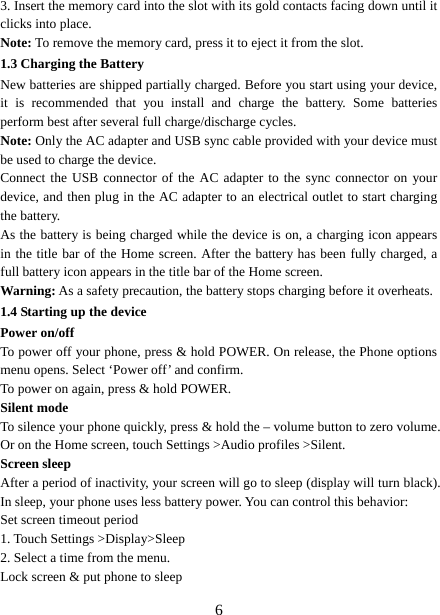   63. Insert the memory card into the slot with its gold contacts facing down until it clicks into place.     Note: To remove the memory card, press it to eject it from the slot. 1.3 Charging the Battery New batteries are shipped partially charged. Before you start using your device, it is recommended that you install and charge the battery. Some batteries perform best after several full charge/discharge cycles.     Note: Only the AC adapter and USB sync cable provided with your device must be used to charge the device.   Connect the USB connector of the AC adapter to the sync connector on your device, and then plug in the AC adapter to an electrical outlet to start charging the battery.   As the battery is being charged while the device is on, a charging icon appears in the title bar of the Home screen. After the battery has been fully charged, a full battery icon appears in the title bar of the Home screen.     Warning: As a safety precaution, the battery stops charging before it overheats. 1.4 Starting up the device Power on/off   To power off your phone, press &amp; hold POWER. On release, the Phone options menu opens. Select ‘Power off’ and confirm.   To power on again, press &amp; hold POWER. Silent mode   To silence your phone quickly, press &amp; hold the – volume button to zero volume. Or on the Home screen, touch Settings &gt;Audio profiles &gt;Silent. Screen sleep   After a period of inactivity, your screen will go to sleep (display will turn black). In sleep, your phone uses less battery power. You can control this behavior:   Set screen timeout period 1. Touch Settings &gt;Display&gt;Sleep 2. Select a time from the menu.   Lock screen &amp; put phone to sleep   