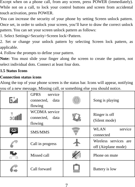   7Except when on a phone call, from any screen, press POWER (immediately). While not on a call, to lock your control buttons and screen from accidental touch activation, press POWER. You can increase the security of your phone by setting Screen unlock pattern. Once set, in order to unlock your screen, you’ll have to draw the correct unlock pattern. You can set your screen unlock pattern as follows:   1. Select Settings&gt;Security&gt;Screen lock&gt;Pattern.   2. Set or change your unlock pattern by selecting Screen lock pattern, as applicable. 4. Follow the prompts to define your pattern.   Note: You must slide your finger along the screen to create the pattern, not select individual dots. Connect at least four dots. 1.5 Status Icons Connection status icons Along the top of your phone screen is the status bar. Icons will appear, notifying you of a new message, Missing call, or something else you should notice.    GPRS service connected, data flowing   Song is playing   WCDMA service connected, data flowing   Ringer is off (Silent mode)  SMS/MMS  WLAN service connected  Call in progress   Wireless services are off (Airplane mode)  Missed call   Phone on mute  Call forward   Battery is low 