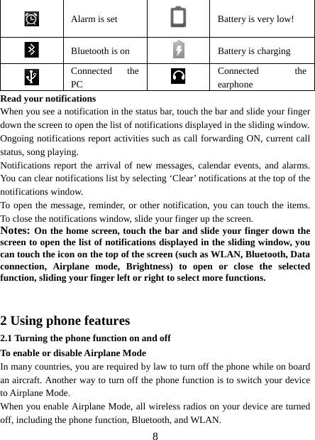   8 Alarm is set   Battery is very low!      Bluetooth is on  Battery is charging  Connected the PC   Connected the earphone Read your notifications   When you see a notification in the status bar, touch the bar and slide your finger down the screen to open the list of notifications displayed in the sliding window.   Ongoing notifications report activities such as call forwarding ON, current call status, song playing.   Notifications report the arrival of new messages, calendar events, and alarms. You can clear notifications list by selecting ‘Clear’ notifications at the top of the notifications window.   To open the message, reminder, or other notification, you can touch the items. To close the notifications window, slide your finger up the screen.   Notes: On the home screen, touch the bar and slide your finger down the screen to open the list of notifications displayed in the sliding window, you can touch the icon on the top of the screen (such as WLAN, Bluetooth, Data connection, Airplane mode, Brightness) to open or close the selected function, sliding your finger left or right to select more functions.   2 Using phone features 2.1 Turning the phone function on and off To enable or disable Airplane Mode In many countries, you are required by law to turn off the phone while on board an aircraft. Another way to turn off the phone function is to switch your device to Airplane Mode. When you enable Airplane Mode, all wireless radios on your device are turned off, including the phone function, Bluetooth, and WLAN. 