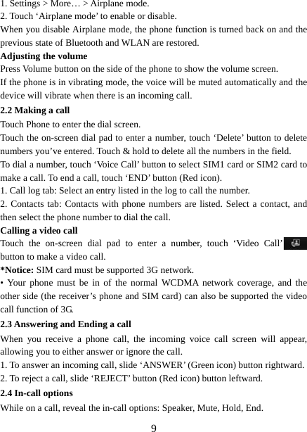   91. Settings &gt; More… &gt; Airplane mode. 2. Touch ‘Airplane mode’ to enable or disable. When you disable Airplane mode, the phone function is turned back on and the previous state of Bluetooth and WLAN are restored. Adjusting the volume Press Volume button on the side of the phone to show the volume screen.   If the phone is in vibrating mode, the voice will be muted automatically and the device will vibrate when there is an incoming call. 2.2 Making a call Touch Phone to enter the dial screen. Touch the on-screen dial pad to enter a number, touch ‘Delete’ button to delete numbers you’ve entered. Touch &amp; hold to delete all the numbers in the field.   To dial a number, touch ‘Voice Call’ button to select SIM1 card or SIM2 card to make a call. To end a call, touch ‘END’ button (Red icon).   1. Call log tab: Select an entry listed in the log to call the number.   2. Contacts tab: Contacts with phone numbers are listed. Select a contact, and then select the phone number to dial the call.   Calling a video call Touch the on-screen dial pad to enter a number, touch ‘Video Call’  button to make a video call. *Notice: SIM card must be supported 3G network. • Your phone must be in of the normal WCDMA network coverage, and the other side (the receiver’s phone and SIM card) can also be supported the video call function of 3G. 2.3 Answering and Ending a call When you receive a phone call, the incoming voice call screen will appear, allowing you to either answer or ignore the call.   1. To answer an incoming call, slide ‘ANSWER’ (Green icon) button rightward. 2. To reject a call, slide ‘REJECT’ button (Red icon) button leftward. 2.4 In-call options While on a call, reveal the in-call options: Speaker, Mute, Hold, End.   