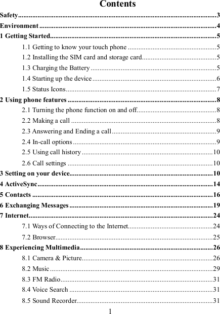   1                      Contents Safety................................................................................................................3 Environment ....................................................................................................4 1 Getting Started..............................................................................................5 1.1 Getting to know your touch phone ..................................................5 1.2 Installing the SIM card and storage card..........................................5 1.3 Charging the Battery .......................................................................5 1.4 Starting up the device......................................................................6 1.5 Status Icons.....................................................................................7 2 Using phone features ....................................................................................8 2.1 Turning the phone function on and off.............................................8 2.2 Making a call ..................................................................................8 2.3 Answering and Ending a call...........................................................9 2.4 In-call options .................................................................................9 2.5 Using call history ..........................................................................10 2.6 Call settings ..................................................................................10 3 Setting on your device.................................................................................10 4 ActiveSync...................................................................................................14 5 Contacts ......................................................................................................16 6 Exchanging Messages.................................................................................19 7 Internet........................................................................................................24 7.1 Ways of Connecting to the Internet................................................24 7.2 Browser.........................................................................................25 8 Experiencing Multimedia...........................................................................26 8.1 Camera &amp; Picture..........................................................................26 8.2 Music ............................................................................................29 8.3 FM Radio......................................................................................31 8.4 Voice Search .................................................................................31 8.5 Sound Recorder.............................................................................31 