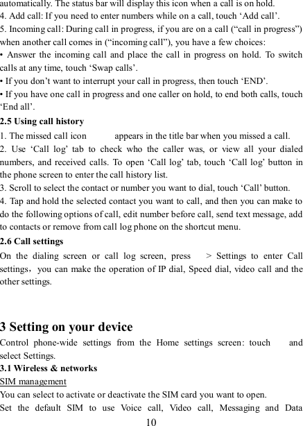   10 automatically. The status bar will display this icon when a call is on hold.   4. Add call: If you need to enter numbers while on a call, touch ‘Add call’.   5. Incoming call: During call in progress, if you are on a call (“call in progress”) when another call comes in (“incoming call”), you have a few choices:   •  Answer  the incoming  call  and  place  the  call  in  progress  on  hold.  To  switch calls at any time, touch ‘Swap calls’. • If you don’t want to interrupt your call in progress, then touch ‘END’.   • If you have one call in progress and one caller on hold, to end both calls, touch ‘End all’. 2.5 Using call history 1. The missed call icon   appears in the title bar when you missed a call.   2.  Use  ‘Call  log’  tab  to  check  who  the  caller  was,  or  view  all  your  dialed numbers,  and received  calls.  To open ‘Call log’  tab,  touch  ‘Call log’  button  in the phone screen to enter the call history list. 3. Scroll to select the contact or number you want to dial, touch ‘Call’ button. 4. Tap and hold the selected contact you want to call, and then you can make to do the following options of call, edit number before call, send text message, add to contacts or remove from call log phone on the shortcut menu. 2.6 Call settings On  the  dialing  screen  or  call  log  screen,  press    &gt;  Settings  to  enter  Call settings，you can  make the operation of IP dial, Speed dial, video call and the other settings.     3 Setting on your device Control  phone-wide  settings  from  the  Home  settings  screen:  touch    and select Settings.   3.1 Wireless &amp; networks SIM management You can select to activate or deactivate the SIM card you want to open. Set  the  default  SIM  to  use  Voice  call,  Video  call,  Messaging  and  Data 