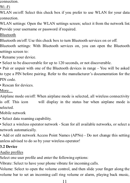   11 connection. Wi -Fi WLAN on/off: Select this check box if you  prefer to use WLAN  for your data connection.   WLAN settings: Open the WLAN settings screen; select it from the network list. Provide your username or password if required.   Bluetooth Bluetooth on/off: Use this check box to turn Bluetooth services on or off.   Bluetooth  settings:  With  Bluetooth  services  on,  you  can  open  the  Bluetooth settings screen to: • Rename your device. • Select to be discoverable for up to 120 seconds, or not discoverable.   • Pair or unpair with one of the Bluetooth devices in range - You will be asked to type a PIN before pairing. Refer to the manufacturer’s documentation for the PIN code.   • Rescan for devices. More… Airplane mode on/off: When airplane mode is selected, all wireless connectivity is  off.  This  icon   will  display  in  the  status  bar  when  airplane  mode  is selected.   Mobile network   • Select data roaming capability.   • Select a wireless operator network - Scan for all available networks, or select a network automatically.   • Add or edit network Access Point Names (APNs) - Do not change this setting unless advised to do so by your wireless operator!   3.2 Device Audio profiles Select one user profile and enter the following options: Vibrate: Select to have your phone vibrate for incoming calls.   Volume: Select to open the volume control, and then slide your finger along the volume bar to set an incoming call ring volume or alarm, playing back music, 