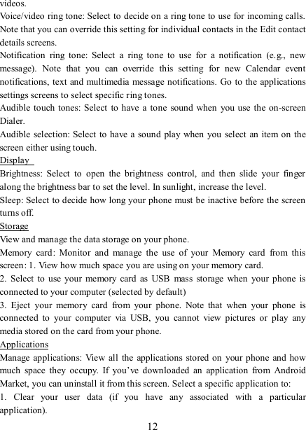   12 videos.   Voice/video ring tone: Select to decide on a ring tone to use for incoming calls. Note that you can override this setting for individual contacts in the Edit contact details screens.   Notification  ring  tone:  Select  a  ring  tone  to  use  for  a  notification  (e.g.,  new message).  Note  that  you  can  override  this  setting  for  new  Calendar  event notifications, text and multimedia message notifications. Go  to the applications settings screens to select specific ring tones.   Audible  touch tones:  Select to  have  a  tone sound  when  you use  the on-screen Dialer.   Audible  selection: Select to  have a sound  play when you select an item on the screen either using touch. Display   Brightness:  Select  to  open  the  brightness  control,  and  then  slide  your  finger along the brightness bar to set the level. In sunlight, increase the level.   Sleep: Select to decide how long your phone must be inactive before the screen turns off.   Storage View and manage the data storage on your phone. Memory  card:  Monitor  and  manage  the  use  of  your  Memory  card  from  this screen: 1. View how much space you are using on your memory card.   2.  Select to  use  your  memory card as USB  mass  storage  when  your  phone  is connected to your computer (selected by default)   3.  Eject  your  memory  card  from  your  phone.  Note  that  when  your  phone  is connected  to  your  computer  via  USB,  you  cannot  view  pictures  or  play  any media stored on the card from your phone.   Applications Manage applications:  View all  the applications stored on  your phone  and how much  space  they  occupy.  If  you’ve  downloaded  an  application  from  Android Market, you can uninstall it from this screen. Select a specific application to:   1.  Clear  your  user  data  (if  you  have  any  associated  with  a  particular application).   