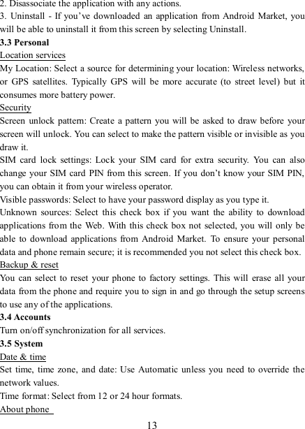   13 2. Disassociate the application with any actions.   3.  Uninstall  -  If  you’ve  downloaded  an  application  from  Android Market,  you will be able to uninstall it from this screen by selecting Uninstall.   3.3 Personal Location services My Location: Select a source for determining your location: Wireless networks, or  GPS  satellites.  Typically  GPS  will  be  more  accurate  (to  street  level)  but  it consumes more battery power.   Security Screen  unlock pattern:  Create  a pattern  you will be asked to draw before your screen will unlock. You can select to make the pattern visible or invisible as you draw it.   SIM  card  lock  settings:  Lock  your  SIM  card  for  extra  security.  You  can  also change your SIM card  PIN from this screen. If you don’t know your  SIM PIN, you can obtain it from your wireless operator.   Visible passwords: Select to have your password display as you type it. Unknown  sources:  Select  this  check  box  if  you  want  the  ability  to  download applications from the  Web. With this check box not selected, you will  only be able  to  download  applications from  Android Market.  To  ensure  your  personal data and phone remain secure; it is recommended you not select this check box.   Backup &amp; reset You can select to reset  your phone to  factory settings. This  will  erase all your data from the phone and require you to sign in and go through the setup screens to use any of the applications.   3.4 Accounts     Turn on/off synchronization for all services. 3.5 System Date &amp; time Set  time, time zone,  and  date:  Use Automatic unless you need to  override  the network values.   Time format: Select from 12 or 24 hour formats.   About phone   