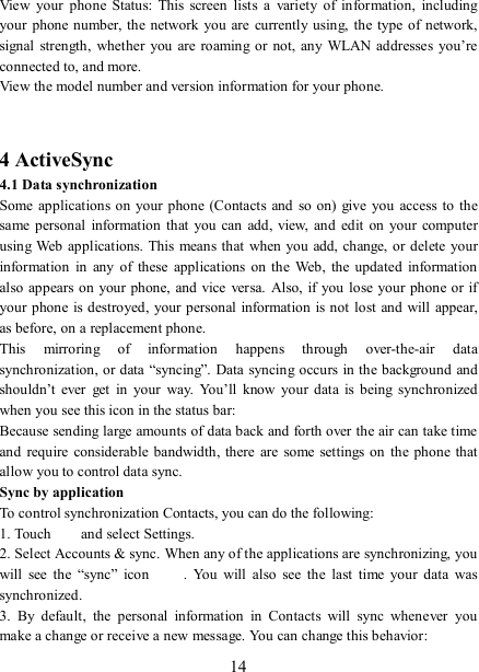   14 View  your  phone  Status:  This  screen  lists  a  variety  of  information,  including your  phone number, the network  you are  currently using,  the  type of  network, signal strength,  whether  you are  roaming  or  not,  any WLAN addresses you’re connected to, and more.   View the model number and version information for your phone.   4 ActiveSync 4.1 Data synchronization   Some applications  on your phone  (Contacts  and  so  on)  give  you  access  to the same personal  information  that  you can add,  view,  and  edit  on  your  computer using Web applications. This  means that when you add, change, or  delete your information  in  any  of  these  applications  on  the  Web,  the updated  information also appears on  your phone, and vice  versa. Also, if  you lose your phone or if your phone is destroyed, your personal  information is  not  lost and  will appear, as before, on a replacement phone.   This  mirroring  of  information  happens  through  over-the-air  data synchronization, or data “syncing”. Data syncing occurs in the background  and shouldn’t  ever  get  in  your  way.  You’ll  know  your  data  is  being  synchronized when you see this icon in the status bar:   Because sending large amounts of data back and forth over the air can take time and  require  considerable bandwidth, there are  some settings on  the phone that allow you to control data sync.   Sync by application   To control synchronization Contacts, you can do the following:   1. Touch    and select Settings.   2. Select Accounts &amp; sync. When any of the applications are synchronizing, you will  see  the  “sync”  icon  .  You  will  also  see  the  last  time  your  data  was synchronized.   3.  By  default,  the  personal  information  in  Contacts  will  sync  whenever  you make a change or receive a new message. You can change this behavior:   