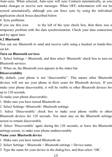   15 Auto-sync: When  selected,  Auto-sync will sync Contacts  automatically, as you make  changes  or  receive  new  messages.  When  OFF,  information  will  not  be synced  automatically,  although  you  can  force  sync  by  using  the  individual application check boxes described below.   4. Sync problems:   If  you  see  this  icon   to  the  left  of  the  sync  check  box,  then  there  was  a temporary problem with the data synchronization.  Check  your  data connection and try again later.   4.2 Bluetooth   You can use  Bluetooth to  send and  receive  calls  using  a  headset  or hands-free car kit.   Turn on Bluetooth services   1. Select Settings &gt; Bluetooth, and then select ‘Bluetooth’ check box to turn on Bluetooth services.   2. When on, the Bluetooth icon appears in the status bar. Discoverability   By  default,  your  phone  is  not  “discoverable”.  This  means  other  Bluetooth devices  will  not  see  your  phone  in  their  scans  for  Bluetooth  devices.  If  you make your phone discoverable, it will be visible to other  Bluetooth devices for up to 120 seconds.   To make your phone discoverable:   1. Make sure you have turned Bluetooth on. 2. Select Settings &gt;Bluetooth&gt; Bluetooth settings.   3.  Select  ‘Discoverable’  check  box  to  make  your  phone  visible  to  other Bluetooth  devices  for  120  seconds.  You  must  stay  on  the  Bluetooth  settings screen to remain discoverable.   4.  Select  ‘Discoverable’  again  during  the  120  seconds,  or  leave  the  Bluetooth settings screen, to make your phone undiscoverable. Name your Bluetooth device   1. Make sure you have turned Bluetooth on. 2. Select Settings &gt; Bluetooth &gt; Bluetooth settings &gt; Device name.   3. Type the name for your device in the dialog box, and then select ‘OK’.   