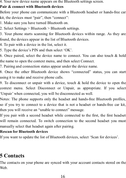   16 4. Your new device name appears on the Bluetooth settings screen. Pair &amp; connect with Bluetooth devices   Before your phone can communicate with a Bluetooth headset or hands-free car kit, the devices must “pair”, then “connect”:   1. Make sure you have turned Bluetooth on. 2. Select Settings &gt; Bluetooth &gt; Bluetooth settings.   3.  Your  phone  starts  scanning  for Bluetooth devices  within  range. As  they  are found, the devices appear in the list of Bluetooth devices.   4. To pair with a device in the list, select it.   5. Type the device’s PIN and then select ‘OK’.   6.  Once paired,  select  the device  name to  connect. You  can  also touch  &amp; hold the name to open the context menu, and then select Connect.   7. Pairing and connection status appear under the device name.   8.  Once  the  other  Bluetooth  device  shows  “connected”  status,  you  can  start using it to make and receive phone calls.   9.  To disconnect  or unpair with a  device,  touch &amp; hold the device  to open the context  menu.  Select  Disconnect  or  Unpair,  as  appropriate.  If  you  select ‘Unpair’ when connected, you will be disconnected as well.   Notes: The  phone supports only the headset and hands-free Bluetooth profiles, so  if  you  try to  connect  to a  device  that  is not a  headset  or  hands-free car  kit, then you will receive an “unable to connect” message.   If you pair with  a second  headset while connected to the first, the first headset will  remain  connected.  To  switch  connection  to  the  second  headset  you  must manually select that headset again after pairing.   Rescan for Bluetooth devices   If you want to update the list of Bluetooth devices, select ‘Scan for devices’.     5 Contacts The contacts on your phone are synced with your account contacts stored on the Web.   