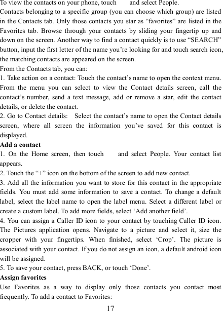   17 To view the contacts on your phone, touch    and select People. Contacts belonging to a specific group (you can choose which group) are listed in the Contacts tab. Only those contacts you star as “favorites” are  listed in the Favorites  tab.  Browse  through  your  contacts  by  sliding  your  fingertip  up  and down on the screen. Another way to find a contact quickly is to use “SEARCH” button, input the first letter of the name you’re looking for and touch search icon, the matching contacts are appeared on the screen. From the Contacts tab, you can:   1. Take action on a contact: Touch the contact’s name to open the context menu. From  the  menu  you  can  select  to  view  the  Contact  details  screen,  call  the contact’s number,  send  a  text  message,  add  or  remove  a  star,  edit  the  contact details, or delete the contact.   2. Go to Contact details:    Select the contact’s name to open the Contact details screen,  where  all  screen  the  information  you’ve  saved  for  this  contact  is displayed.   Add a contact   1.  On  the  Home  screen,  then  touch    and  select  People.  Your  contact  list appears.   2. Touch the “+” icon on the bottom of the screen to add new contact.   3. Add all the information you want to store for this contact in the appropriate fields.  You must  add  some information  to  save  a contact.  To  change  a default label,  select the label name to open the label  menu.  Select a  different  label or create a custom label. To add more fields, select ‘Add another field’.   4. You can assign a Caller ID icon to your  contact by  touching  Caller ID icon. The  Pictures  application  opens.  Navigate  to  a  picture  and  select  it,  size  the cropper  with  your  fingertips.  When  finished,  select  ‘Crop’.  The  picture  is associated with your contact. If you do not assign an icon, a default android icon will be assigned.   5. To save your contact, press BACK, or touch ‘Done’. Assign favorites   Use  Favorites  as  a  way  to  display  only  those  contacts  you  contact  most frequently. To add a contact to Favorites:   