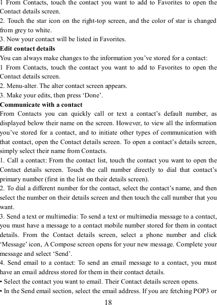   18 1  From  Contacts,  touch  the  contact  you  want  to  add  to  Favorites to  open  the Contact details screen.   2.  Touch the star icon on the right-top screen, and the color of star is changed from grey to white. 3. Now your contact will be listed in Favorites.   Edit contact details   You can always make changes to the information you’ve stored for a contact:   1  From  Contacts,  touch  the  contact  you  want  to  add  to  Favorites to  open  the Contact details screen.   2. Menu-alter. The alter contact screen appears.   3. Make your edits, then press ‘Done’. Communicate with a contact   From  Contacts  you  can  quickly  call  or  text  a  contact’s  default  number,  as displayed below their name on the screen. However, to view all the information you’ve stored for  a  contact,  and to initiate  other  types of  communication  with that contact, open the Contact details screen. To open a contact’s details screen, simply select their name from Contacts.   1. Call  a contact:  From  the contact list, touch the contact you want to open the Contact  details  screen.  Touch  the  call  number  directly  to  dial  that  contact’s primary number (first in the list on their details screen).   2. To dial a different number for the contact, select the contact’s name, and then select the number on their details screen and then touch the call number that you want. 3. Send a text or multimedia: To send a text or multimedia message to a contact, you must have a message to a contact mobile number stored for them in contact details.  From  the  Contact  details  screen,  select  a  phone  number  and  click ‘Message’ icon, A Compose screen opens for your new message. Complete your message and select ‘Send’.   4.  Send email  to  a  contact:  To  send  an  email  message to a contact,  you must have an email address stored for them in their contact details.   • Select the contact you want to email. Their Contact details screen opens.   • In the Send email section, select the email address. If you are fetching POP3 or 