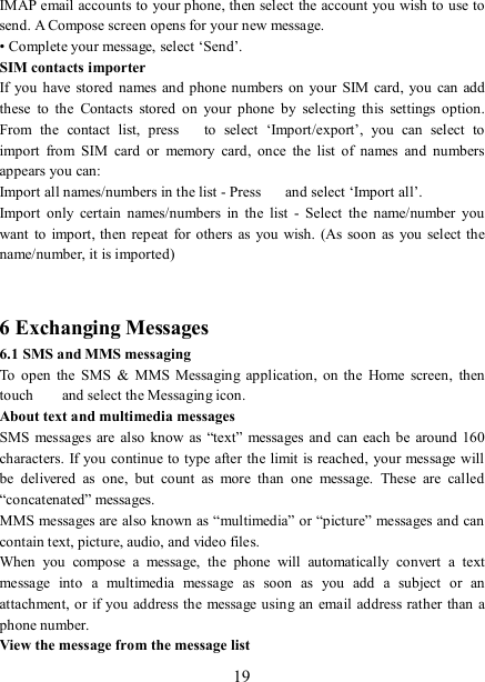   19 IMAP email accounts to your phone, then select the account you wish to use to send. A Compose screen opens for your new message.   • Complete your message, select ‘Send’.   SIM contacts importer If you  have stored  names and phone  numbers on your SIM card, you  can  add these  to  the  Contacts  stored  on  your  phone  by  selecting  this  settings  option. From  the  contact  list,  press    to  select  ‘Import/export’,  you  can  select  to import  from  SIM  card  or  memory  card,  once  the  list  of  names  and  numbers appears you can:   Import all names/numbers in the list - Press    and select ‘Import all’.   Import  only  certain  names/numbers  in  the  list  -  Select  the  name/number  you want  to  import, then  repeat for others as  you wish.  (As  soon  as  you select the name/number, it is imported)     6 Exchanging Messages 6.1 SMS and MMS messaging   To  open  the  SMS  &amp;  MMS  Messaging  application,  on  the  Home  screen,  then touch    and select the Messaging icon.   About text and multimedia messages   SMS  messages are  also  know  as “text”  messages and  can each  be  around 160 characters. If you continue to type after the limit is reached,  your message will be  delivered  as  one,  but  count  as  more  than  one  message.  These  are  called “concatenated” messages.   MMS messages are also known as “multimedia” or “picture” messages and can contain text, picture, audio, and video files.   When  you  compose  a  message,  the  phone  will  automatically  convert  a  text message  into  a  multimedia  message  as  soon  as  you  add  a  subject  or  an attachment, or if you address  the message using an  email address rather than a phone number.   View the message from the message list   