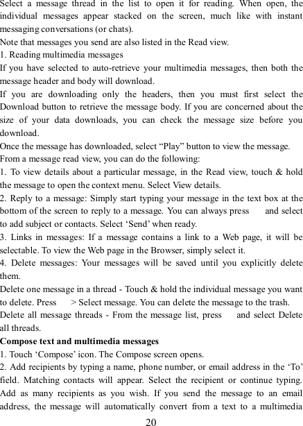   20 Select  a  message  thread  in  the  list  to  open  it  for  reading.  When  open,  the individual  messages  appear  stacked  on  the  screen,  much  like  with  instant messaging conversations (or chats).   Note that messages you send are also listed in the Read view.   1. Reading multimedia messages   If you  have  selected to  auto-retrieve  your multimedia  messages,  then both  the message header and body will download. If  you  are  downloading  only  the  headers,  then  you  must  first  select  the Download button to retrieve the message body. If you are concerned about the size  of  your  data  downloads,  you  can  check  the  message  size  before  you download.   Once the message has downloaded, select “Play” button to view the message.   From a message read view, you can do the following:   1.  To view details about a particular message, in  the  Read view,  touch &amp;  hold the message to open the context menu. Select View details.   2. Reply to a message: Simply start  typing  your message  in the text box at the bottom of the screen to reply to a message.  You can always press    and select to add subject or contacts. Select ‘Send’ when ready.   3.  Links  in  messages:  If  a  message  contains  a  link  to  a  Web  page,  it  will  be selectable. To view the Web page in the Browser, simply select it.   4.  Delete  messages:  Your  messages  will  be  saved  until  you  explicitly  delete them.   Delete one message in a thread - Touch &amp; hold the individual message you want to delete. Press    &gt; Select message. You can delete the message to the trash.   Delete  all message threads - From the message list,  press    and select  Delete all threads.   Compose text and multimedia messages   1. Touch ‘Compose’ icon. The Compose screen opens.   2. Add recipients by typing a name, phone number, or email address in the ‘To’ field.  Matching  contacts  will  appear.  Select  the  recipient  or  continue  typing. Add  as  many  recipients  as  you  wish.  If  you  send  the  message  to  an  email address,  the  message  will  automatically  convert  from  a  text  to  a  multimedia 