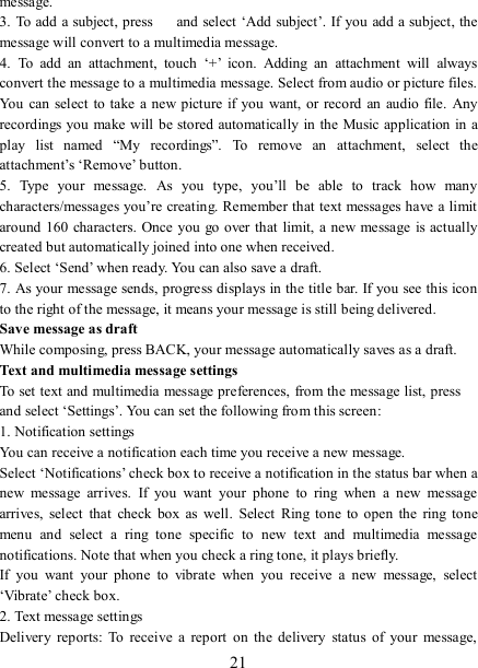   21 message.   3. To add a subject, press    and select  ‘Add  subject’. If you add a subject, the message will convert to a multimedia message.   4.  To  add  an  attachment,  touch  ‘+’  icon.  Adding  an  attachment  will  always convert the message to a multimedia message. Select from audio or picture files. You can select to  take a  new picture  if  you  want, or  record an  audio file. Any recordings you make will be stored automatically in the Music application in a play  list  named  “My  recordings”.  To  remove  an  attachment,  select  the attachment’s ‘Remove’ button.   5.  Type  your  message.  As  you  type,  you’ll  be  able  to  track  how  many characters/messages you’re creating. Remember that text messages have a limit around  160 characters. Once  you go over that limit, a new message is actually created but automatically joined into one when received.   6. Select ‘Send’ when ready. You can also save a draft.   7. As your message sends, progress displays in the title bar. If you see this icon to the right of the message, it means your message is still being delivered.   Save message as draft While composing, press BACK, your message automatically saves as a draft. Text and multimedia message settings   To set text and multimedia message preferences, from the message list, press   and select ‘Settings’. You can set the following from this screen:   1. Notification settings   You can receive a notification each time you receive a new message. Select ‘Notifications’ check box to receive a notification in the status bar when a new  message  arrives.  If  you  want  your  phone  to  ring  when  a  new  message arrives,  select  that  check  box  as  well.  Select  Ring  tone  to  open  the  ring  tone menu  and  select  a  ring  tone  specific  to  new  text  and  multimedia  message notifications. Note that when you check a ring tone, it plays briefly.   If  you  want  your  phone  to  vibrate  when  you  receive  a  new  message,  select ‘Vibrate’ check box.   2. Text message settings   Delivery  reports:  To  receive  a  report  on  the  delivery  status  of  your  message, 