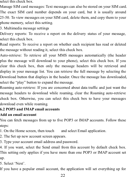   22 select this check box.   Manage SIM card messages: Text messages can also be stored on your SIM card. The  exact  SIM  card  number  depends  on  your  card,  but  it  is  usually  around 25-50. To view messages on your SIM card, delete them, and copy them to your phone memory, select this setting.   3. Multimedia message settings   Delivery  reports:  To  receive  a  report  on  the  delivery  status  of  your  message, select this check box.   Read reports: To receive a report on whether each recipient has read or deleted the message without reading it, select this check box. Auto-retrieve:  To  retrieve  all  your  MMS  messages  automatically  (the  header plus  the  message  will  download to your phone),  select this check  box.  If  you clear  this  check  box,  then  only  the  message  headers  will  be  retrieved  and display in your message list. You can retrieve the full message  by selecting  the Download button that displays in the header. Once the message has downloaded, select the “play” button to expand the message. Roaming auto-retrieve: If you are concerned about data traffic and just want the message headers to  download while roaming, clear the  Roaming  auto-retrieve check  box.  Otherwise,  you  can  select  this  check  box  to  have  your  messages download even while roaming.   6.2 POP3 and IMAP email accounts   Add an email account   You can fetch messages from up to five POP3 or IMAP accounts. Follow these steps:   1. On the Home screen, then touch    and select Email application. 2. The Set up new account screen appears. 3. Type your account email address and password. 4.  If  you want,  select  the  Send  email  from this account  by default check box. This setting only applies if you have more than one POP3 or IMAP account set up.   5. Select ‘Next’.   If you  have a  popular email account, the application will set  everything up for 