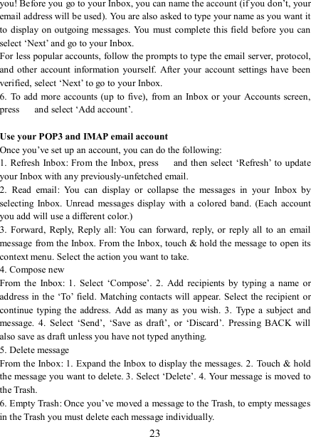   23 you! Before you go to your Inbox, you can name the account (if you don’t, your email address will be used). You are also asked to type your name as you want it to  display on outgoing messages. You must complete this field before  you can select ‘Next’ and go to your Inbox.   For less popular accounts, follow the prompts to type the email server, protocol, and  other  account  information  yourself.  After your  account settings  have  been verified, select ‘Next’ to go to your Inbox.   6.  To add more accounts (up to five),  from  an Inbox or your  Accounts screen, press    and select ‘Add account’.    Use your POP3 and IMAP email account   Once you’ve set up an account, you can do the following:   1. Refresh Inbox: From the Inbox, press    and  then select  ‘Refresh’ to update your Inbox with any previously-unfetched email.   2.  Read  email:  You  can  display  or  collapse  the  messages  in  your  Inbox  by selecting  Inbox.  Unread  messages display  with  a colored  band.  (Each  account you add will use a different color.)   3.  Forward,  Reply,  Reply  all:  You can forward,  reply, or reply all to  an  email message from the Inbox. From the Inbox, touch &amp; hold the message to open its context menu. Select the action you want to take.   4. Compose new From  the  Inbox:  1.  Select  ‘Compose’. 2.  Add  recipients  by  typing  a  name  or address in the ‘To’ field. Matching contacts will  appear. Select  the recipient  or continue typing the  address.  Add as many as  you wish.  3.  Type a subject and message.  4.  Select  ‘Send’,  ‘Save  as  draft’,  or  ‘Discard’.  Pressing  BACK will also save as draft unless you have not typed anything.   5. Delete message From the Inbox: 1. Expand the Inbox to display the messages. 2. Touch &amp; hold the message you want to delete. 3. Select ‘Delete’. 4. Your message is moved to the Trash.   6. Empty Trash: Once you’ve moved a message to the Trash, to empty messages in the Trash you must delete each message individually.   