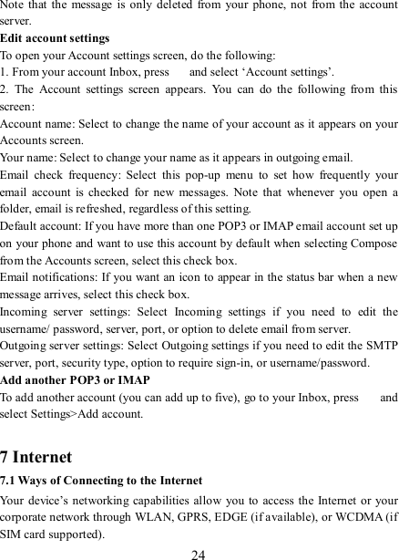   24 Note  that  the message is only  deleted  from  your  phone, not  from  the  account server.   Edit account settings   To open your Account settings screen, do the following:   1. From your account Inbox, press    and select ‘Account settings’.   2.  The  Account  settings  screen  appears.  You  can  do  the  following  from  this screen:   Account name: Select to change the name of your account as it appears on your Accounts screen.   Your name: Select to change your name as it appears in outgoing email.   Email  check  frequency:  Select  this  pop-up  menu  to  set  how  frequently  your email  account  is  checked  for  new  messages.  Note  that  whenever  you  open  a folder, email is refreshed, regardless of this setting.   Default account: If you have more than one POP3 or IMAP email account set up on your phone and want to use this account by default when selecting Compose from the Accounts screen, select this check box.   Email notifications: If you want an icon to appear in the status bar when a new message arrives, select this check box.   Incoming  server  settings:  Select  Incoming  settings  if  you  need  to  edit  the username/ password, server, port, or option to delete email from server.   Outgoing server settings: Select Outgoing settings if you need to edit the SMTP server, port, security type, option to require sign-in, or username/password.   Add another POP3 or IMAP   To add another account (you can add up to five), go to your Inbox, press    and select Settings&gt;Add account.    7 Internet   7.1 Ways of Connecting to the Internet   Your device’s  networking  capabilities allow  you to  access the Internet  or your corporate network through WLAN, GPRS, EDGE (if available), or WCDMA (if SIM card supported).     