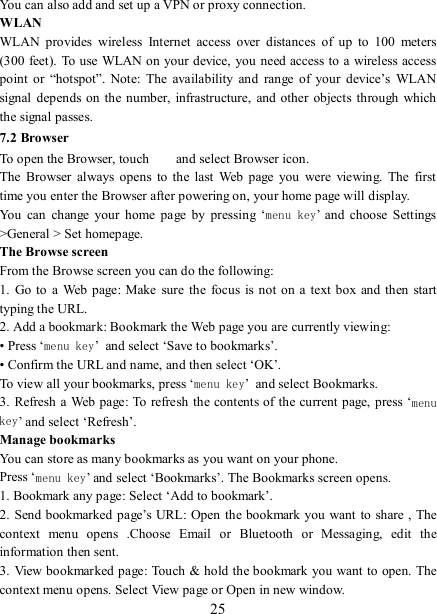   25 You can also add and set up a VPN or proxy connection. WLAN WLAN  provides  wireless  Internet  access  over  distances  of  up  to  100  meters (300 feet). To use  WLAN on your device,  you need access to a wireless access point  or  “hotspot”.  Note:  The  availability  and  range  of  your  device’s  WLAN signal depends on the number,  infrastructure,  and other  objects  through  which the signal passes. 7.2 Browser To open the Browser, touch    and select Browser icon.   The  Browser  always  opens  to  the  last  Web  page  you  were  viewing.  The  first time you enter the Browser after powering on, your home page will display.   You  can  change  your  home  page  by  pressing  ‘menu key’  and  choose  Settings &gt;General &gt; Set homepage.   The Browse screen   From the Browse screen you can do the following:   1.  Go to  a Web  page:  Make  sure  the  focus is  not  on a  text  box  and then start typing the URL.   2. Add a bookmark: Bookmark the Web page you are currently viewing:   • Press ‘menu key’ and select ‘Save to bookmarks’.   • Confirm the URL and name, and then select ‘OK’. To view all your bookmarks, press ‘menu key’ and select Bookmarks.   3. Refresh a Web page: To refresh the contents of the current page,  press ‘menu key’ and select ‘Refresh’. Manage bookmarks   You can store as many bookmarks as you want on your phone.   Press ‘menu key’ and select ‘Bookmarks’. The Bookmarks screen opens. 1. Bookmark any page: Select ‘Add to bookmark’.   2. Send bookmarked page’s URL:  Open the bookmark you  want to share , The context  menu  opens  .Choose  Email  or  Bluetooth  or  Messaging,  edit  the information then sent.     3. View bookmarked page: Touch &amp; hold the bookmark you want to open. The context menu opens. Select View page or Open in new window. 