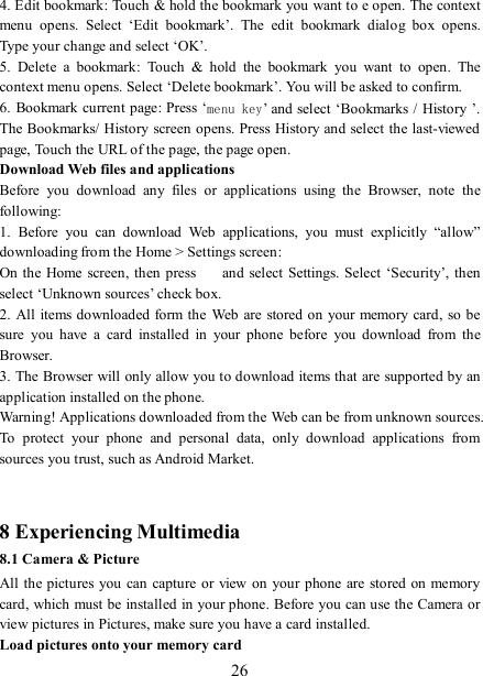   26 4. Edit bookmark: Touch &amp; hold the bookmark you want to e open. The context menu  opens.  Select  ‘Edit  bookmark’.  The  edit  bookmark  dialog  box  opens. Type your change and select ‘OK’.   5.  Delete  a  bookmark:  Touch  &amp;  hold  the  bookmark  you  want  to  open.  The context menu opens. Select ‘Delete bookmark’. You will be asked to confirm. 6. Bookmark current page: Press ‘menu key’ and select ‘Bookmarks /  History ’. The Bookmarks/ History screen opens. Press  History and select the last-viewed page, Touch the URL of the page, the page open.   Download Web files and applications   Before  you  download  any  files  or  applications  using  the  Browser,  note  the following:   1.  Before  you  can  download  Web  applications,  you  must  explicitly  “allow” downloading from the Home &gt; Settings screen:   On the Home screen,  then  press    and select  Settings. Select ‘Security’,  then select ‘Unknown sources’ check box.   2. All items downloaded form the  Web are  stored on your memory card, so be sure  you  have  a  card  installed  in  your  phone  before  you  download  from  the Browser.   3. The Browser will only allow you to download items that are supported by an application installed on the phone.   Warning! Applications downloaded from the Web can be from unknown sources. To  protect  your  phone  and  personal  data,  only  download  applications  from sources you trust, such as Android Market.     8 Experiencing Multimedia 8.1 Camera &amp; Picture All the pictures you can capture or view on your phone are stored on memory card, which must be installed in your phone. Before you can use the Camera or view pictures in Pictures, make sure you have a card installed.   Load pictures onto your memory card   