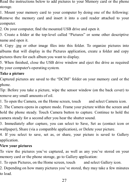   27 Read the instructions below to add pictures to your Memory card or the phone storage.   1.  Mount  your memory card to  your computer  by doing  one  of  the  following: Remove  the  memory  card  and  insert  it  into  a  card  reader  attached  to  your computer. 2. On your computer, find the mounted USB drive and open it. 3.  Create  a  folder  at  the  top-level  called  “Pictures”  or  some  other  descriptive name and open it. 4.  Copy  .jpg  or  other  image  files  into  this  folder.  To  organize  pictures  into albums  that  will  display  in  the  Pictures  application,  create  a  folder  and  copy pictures there for each album you want to display.   5. When finished, close the USB drive  window and  eject the drive as required by your computer&apos;s operating system.   Take a picture   Captured pictures are saved to the “DCIM” folder on your memory card or the phone.   Tip: Before you take a picture, wipe the sensor window (on the back cover) to remove any small amounts of oil.   1. To open the Camera, on the Home screen, touch   and select Camera icon.   2. The Camera opens in capture mode. Frame your picture within the screen and hold  the  phone steady.  Touch  Camera  button to  capture. Continue  to hold the camera steady for a second after you hear the shutter sound.   3.  Immediately  after  capture,  you  can  select  to  Save,  Set  as  (contact  icon  or wallpaper), Share (via a compatible application), or Delete your picture.   4.  If  you  select  to  save,  set  as,  or  share,  your  picture  is  saved  to  Gallery application.   View your pictures   To  view  the  pictures  you’ve  captured,  as  well  as  any  you’ve  stored  on  your memory card or the phone storage, go to Gallery application:   1. To open Pictures, on the Home screen, touch   and select Gallery icon.   2. Depending on how many pictures you’ve stored, they may take a few minutes to load.   