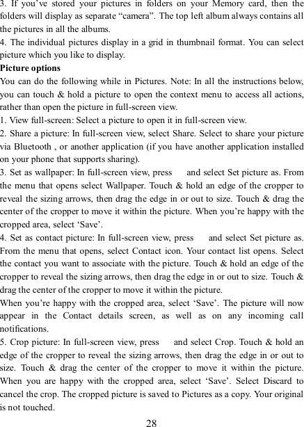   28 3.  If  you’ve  stored  your  pictures  in  folders  on  your  Memory  card,  then  the folders will display as separate “camera”. The top left album always contains all the pictures in all the albums.   4. The individual pictures display in  a grid in thumbnail  format. You can select picture which you like to display. Picture options   You can do the following while in Pictures. Note: In all the instructions below, you can touch &amp; hold a picture to open the context menu to access all  actions, rather than open the picture in full-screen view. 1. View full-screen: Select a picture to open it in full-screen view.   2. Share a picture: In full-screen view, select Share. Select to share your picture via Bluetooth , or another application (if you have  another application installed on your phone that supports sharing).   3. Set as wallpaper: In full-screen view, press    and select Set picture as. From the  menu that opens select Wallpaper. Touch &amp;  hold an edge of the cropper to reveal the sizing arrows, then drag the  edge in  or out to size. Touch &amp; drag the center of the cropper to move it within the picture. When you’re happy with the cropped area, select ‘Save’.   4. Set as contact picture: In full-screen view,  press    and select Set picture as. From the menu that opens,  select Contact  icon. Your contact list opens. Select the contact you want to associate with the picture. Touch &amp; hold an edge of the cropper to reveal the sizing arrows, then drag the edge in or out to size. Touch &amp; drag the center of the cropper to move it within the picture.   When you’re happy with the cropped area, select ‘Save’. The  picture will now appear  in  the  Contact  details  screen,  as  well  as  on  any  incoming  call notifications.   5. Crop picture: In full-screen view, press    and select Crop. Touch &amp; hold an edge of the cropper to reveal the sizing arrows,  then  drag the edge in or out to size.  Touch  &amp;  drag  the  center  of  the  cropper  to  move  it  within  the  picture.   When  you  are  happy  with  the  cropped  area,  select  ‘Save’.  Select  Discard  to cancel the crop. The cropped picture is saved to Pictures as a copy. Your original is not touched.   