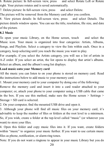   29 6. Rotate picture: In  full-screen  view, press    and select Rotate Left  or Rotate right. Your picture rotates and is saved automatically.   7. Delete picture: In full-screen view, press    and select Delete.     The picture will be removed from the Memory card after you confirm.   8.  View  picture  details:  In  full-screen  view,  press    and  select  Details.  The picture details window opens. You can see the title, resolution, file size, and date of the picture.   8.2 Music To  open  your  music  Library,  on  the  Home  screen,  touch   and  select  the Music  icon.  Your  music  is  organized  into  four  categories:  Artists,  Albums, Songs, and Playlists.  Select a  category to view the lists within each. Once in  a category, keep selecting until you reach the music you want to play.   For  example,  if  you  select  the Artists  category,  you  will  see a list  of artists  in A-Z order.  If  you  select an artist, the list  opens to  display  that artist’s albums. Select an album, and the album’s song list displays.   Load music onto your Memory card All the  music you  can listen to on  your  phone is stored on memory card. Read the instructions below to add music to your memory card.   1. Mount your memory card to your computer by doing one of the following:   Remove  the  memory  card  and  insert  it  into  a  card  reader  attached  to  your computer; or, attach your phone to your computer using a USB cable that came in  the box.  If  you  use  this  method,  make  sure  the  Home  screen  &gt;  Settings  &gt; Storage &gt; SD card is selected.   2. On your computer, find the mounted USB drive and open it.   3.  Although  your  phone  will  find  all  music  files  on  your  memory  card,  it’s advisable to keep the number of files or folders at the root level to a minimum. So, if you wish, create a folder at the top-level called “music” (or whatever  you want) to store your files.   4.  Open  this  folder  and  copy  music  files  into  it.  If  you  want,  create  folders within “music” to organize your music further. If you want to use certain music files as phone, notification, or alarm ring tones. Note: If you do not want a ringtone to appear in your music Library but you do 
