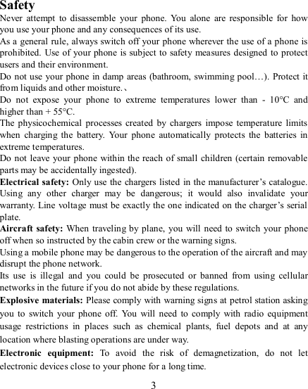   3    Safety Never  attempt  to disassemble  your  phone.  You  alone  are  responsible  for  how you use your phone and any consequences of its use. As a general rule, always switch off your phone wherever the use of a phone is prohibited. Use of your phone is subject to safety measures designed to protect users and their environment. Do not use your phone  in damp  areas (bathroom, swimming pool…). Protect it from liquids and other moisture.、 Do  not  expose  your  phone  to  extreme  temperatures  lower  than  -  10°C  and higher than + 55°C. The  physicochemical  processes created  by chargers  impose  temperature  limits when  charging  the  battery.  Your  phone  automatically  protects  the  batteries  in extreme temperatures. Do not  leave your phone within the reach of small children (certain removable parts may be accidentally ingested). Electrical safety: Only use the chargers listed in the manufacturer’s catalogue. Using  any  other  charger  may  be  dangerous;  it  would  also  invalidate  your warranty. Line voltage must be exactly the one indicated on the charger’s serial plate. Aircraft safety: When traveling by plane, you will need to  switch  your phone off when so instructed by the cabin crew or the warning signs. Using a mobile phone may be dangerous to the operation of the aircraft and may disrupt the phone network. Its  use  is  illegal  and  you  could  be  prosecuted  or  banned  from  using  cellular networks in the future if you do not abide by these regulations. Explosive materials: Please comply with warning signs at petrol station asking you  to  switch  your  phone off.  You  will  need  to  comply  with radio equipment usage  restrictions  in  places  such  as  chemical  plants,  fuel  depots  and  at  any location where blasting operations are under way. Electronic  equipment:  To  avoid  the  risk  of  demagnetization,  do  not  let electronic devices close to your phone for a long time. 