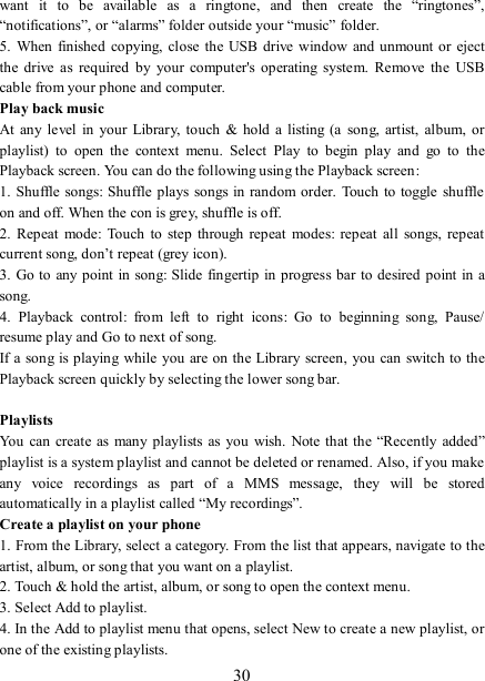   30 want  it  to  be  available  as  a  ringtone,  and  then  create  the  “ringtones”, “notifications”, or “alarms” folder outside your “music” folder.   5.  When finished  copying,  close the USB  drive  window  and unmount or eject the  drive  as  required  by  your  computer&apos;s  operating  system.  Remove  the  USB cable from your phone and computer.   Play back music   At  any level in  your Library, touch &amp;  hold  a  listing  (a  song,  artist,  album,  or playlist)  to  open  the  context  menu.  Select  Play  to  begin  play  and  go  to  the Playback screen. You can do the following using the Playback screen:   1. Shuffle songs: Shuffle plays  songs in random order.  Touch to toggle shuffle on and off. When the con is grey, shuffle is off.   2.  Repeat mode:  Touch to  step  through repeat  modes:  repeat all  songs, repeat current song, don’t repeat (grey icon). 3. Go to any point in song: Slide  fingertip in progress bar to desired  point in a song. 4.  Playback  control:  from  left  to  right  icons:  Go  to  beginning  song,  Pause/ resume play and Go to next of song. If a song is playing  while you are on the Library screen, you can switch to the Playback screen quickly by selecting the lower song bar.    Playlists   You can create as many playlists  as  you  wish.  Note that the “Recently added” playlist is a system playlist and cannot be deleted or renamed. Also, if you make any  voice  recordings  as  part  of  a  MMS  message,  they  will  be  stored automatically in a playlist called “My recordings”.   Create a playlist on your phone 1. From the Library, select a category. From the list that appears, navigate to the artist, album, or song that you want on a playlist.   2. Touch &amp; hold the artist, album, or song to open the context menu.   3. Select Add to playlist.   4. In the Add to playlist menu that opens, select New to create a new playlist, or one of the existing playlists.   