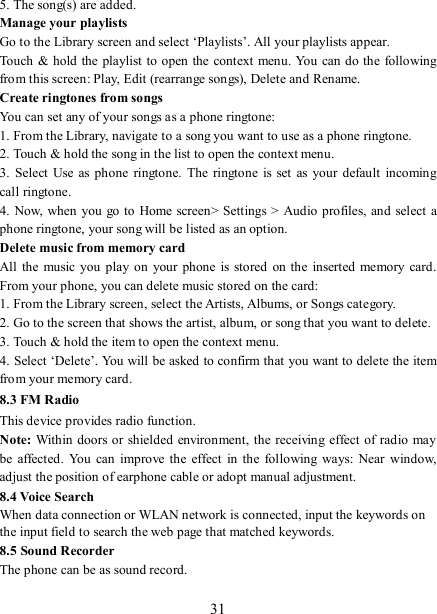   31 5. The song(s) are added.     Manage your playlists   Go to the Library screen and select ‘Playlists’. All your playlists appear.   Touch  &amp; hold the playlist to open the context menu. You can do the following from this screen: Play, Edit (rearrange songs), Delete and Rename. Create ringtones from songs   You can set any of your songs as a phone ringtone:   1. From the Library, navigate to a song you want to use as a phone ringtone.   2. Touch &amp; hold the song in the list to open the context menu.   3.  Select  Use  as  phone ringtone.  The  ringtone is  set as your  default incoming call ringtone.   4. Now,  when you  go to Home screen&gt; Settings &gt; Audio  profiles, and select a phone ringtone, your song will be listed as an option. Delete music from memory card   All  the  music  you  play  on  your  phone is  stored  on the  inserted memory card. From your phone, you can delete music stored on the card:   1. From the Library screen, select the Artists, Albums, or Songs category.   2. Go to the screen that shows the artist, album, or song that you want to delete.   3. Touch &amp; hold the item to open the context menu.   4. Select ‘Delete’. You will be asked to confirm that you want to delete the item from your memory card. 8.3 FM Radio This device provides radio function.   Note:  Within doors or shielded environment, the receiving effect of radio may be  affected. You  can  improve the effect  in  the  following  ways:  Near  window, adjust the position of earphone cable or adopt manual adjustment.   8.4 Voice Search When data connection or WLAN network is connected, input the keywords on the input field to search the web page that matched keywords. 8.5 Sound Recorder The phone can be as sound record.  