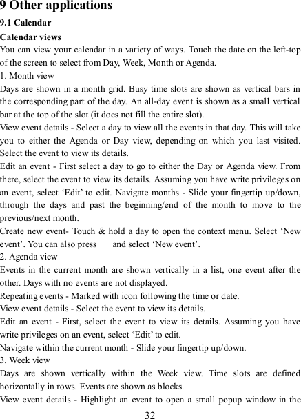   32 9 Other applications 9.1 Calendar Calendar views   You can view your calendar in a variety of ways. Touch the date on the left-top of the screen to select from Day, Week, Month or Agenda.   1. Month view   Days are shown  in a month grid. Busy time  slots are shown as  vertical bars in the corresponding part of the day. An all-day event is shown as a small  vertical bar at the top of the slot (it does not fill the entire slot).   View event details - Select a day to view all the events in that day. This will take you  to  either the  Agenda  or  Day  view,  depending  on  which  you  last  visited. Select the event to view its details.   Edit an event - First select a day to  go to  either the Day or  Agenda view. From there, select the event to view its details. Assuming you have write privileges on an event, select ‘Edit’ to  edit. Navigate months - Slide  your fingertip up/down, through  the  days  and  past  the  beginning/end  of  the  month  to  move  to  the previous/next month.   Create new event- Touch &amp; hold a day to  open the context menu. Select ‘New event’. You can also press    and select ‘New event’.   2. Agenda view   Events in  the current  month  are  shown  vertically  in  a list, one  event  after  the other. Days with no events are not displayed.   Repeating events - Marked with icon following the time or date.   View event details - Select the event to view its details.   Edit  an  event  -  First,  select  the  event  to  view  its  details.  Assuming  you  have write privileges on an event, select ‘Edit’ to edit.   Navigate within the current month - Slide your fingertip up/down.   3. Week view Days  are  shown  vertically  within  the  Week  view.  Time  slots  are  defined horizontally in rows. Events are shown as blocks.   View event  details  - Highlight  an  event  to open a small  popup  window  in the 