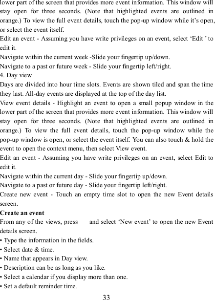   33 lower part of the screen that provides more event information. This window will stay  open  for  three  seconds.  (Note  that  highlighted  events  are  outlined  in orange.) To view the full event details, touch the pop-up window while it’s open, or select the event itself.   Edit an event - Assuming you have write privileges on an event, select ‘Edit ’ to edit it.   Navigate within the current week -Slide your fingertip up/down.   Navigate to a past or future week - Slide your fingertip left/right.   4. Day view   Days are divided into hour time slots. Events are shown tiled and span the time they last. All-day events are displayed at the top of the day list.   View event  details  - Highlight  an  event  to open a small  popup  window  in the lower part of the screen that provides more event information. This window will stay  open  for  three  seconds.  (Note  that  highlighted  events  are  outlined  in orange.)  To  view  the  full  event  details,  touch  the  pop-up  window  while  the pop-up window is open, or select the event itself. You can also touch &amp; hold the event to open the context menu, then select View event.   Edit  an event - Assuming you have write privileges on an event, select  Edit to edit it.   Navigate within the current day - Slide your fingertip up/down.   Navigate to a past or future day - Slide your fingertip left/right.   Create  new  event  -  Touch  an  empty  time  slot  to  open  the  new  Event  details screen.   Create an event   From any of the views, press    and select ‘New event’ to open the new Event details screen.   • Type the information in the fields.   • Select date &amp; time.   • Name that appears in Day view.   • Description can be as long as you like. • Select a calendar if you display more than one.   • Set a default reminder time.   