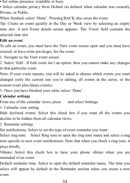   34 • Set online presence: available or busy.   • Select calendar privacy from Default (as defined when calendar was  created), Private, or Public.   When finished, select ‘Done’. Pressing BACK also saves the event.   Tip:  Create  an  event  quickly  in the  Day  or  Week  view by  selecting  an  empty time  slot.  A  new  Event  details  screen  appears.  The  ‘From’  field  contains  the selected time slot.   Edit an event   To edit an event, you must have the View event screen open and you must have created, or have write privileges, for the event.   1. Navigate to the View event screen. 2. Select ‘Edit’. If Edit event isn’t an option, then you cannot make any changes to that particular event.   Note: If your event repeats, you will be asked to choose which events you want changed  (only  the  current  one  you’re  editing,  all  events  in  the  series,  or  the current event plus future events).   3. Once you have finished your edits, select ‘Done’.   Calendar settings   From any of the calendar views, press    and select Settings.   1. Calendar view setting   Hide  declined  events:  Select  this  check  box  if  you  want  all  the  events  you decline to be hidden from all calendar views.   2. Reminder settings   Set notifications: Select to set the type of event reminder you want:   Select ring tone:    Select Ring tone to open the ring tone menu and select a ring tone specific to new event notifications. Note that when you check a ring tone, it plays briefly.   Vibrate:  Select  this  check  box  to  have  your  phone  vibrate  when  you  are reminded of an event.   Default reminder time: Select to open the default reminder menu.  The time you select  will  appear  by  default  in  the  Reminder  section  when  you  create  a  new event.   