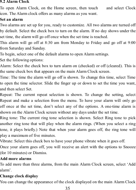   35 9.2 Alarm Clock To  open  Alarm  Clock,  on  the  Home  screen,  then  touch   and  select  Clock icon. The Alarm clock offers as many alarms as you want.   Set an alarm   Two alarms are set up for you, ready to customize. All two alarms are turned off by default. Select the check box to turn on the alarm. If no day shows under the set time, the alarm will go off once when the set time is reached. This alarm  will  go off  at  8:30 am  from  Monday to  Friday and  go  off  at  9:00 from Saturday and Sunday. To begin, select one of the default alarms to open Alarm settings.   Set the following options:   Alarm: Select the check box to turn alarm on (checked) or off (cleared). This is the same check box that appears on the main Alarm Clock screen. Time: The time the alarm will go off is shown. To change this time, select Time to open the time  selector. Slide the finger up  or down to set the time you want, and then select Set.   Repeat:  The  current  repeat  selection  is  shown.  To  change  the  setting,  select Repeat  and make a selection from the  menu.  To have  your  alarm will  only  go off  once  at  the  set  time,  don’t  select  any  of  the  options.  A  one-time  alarm  is shown on the Alarm Clock screen without any days under the set time. Ring tone:  The current  ring  tone  selection  is  shown.  Select  Ring tone  to  pick another  ring tone that will play when the alarm rings. (When you select a ring tone,  it  plays  briefly.)  Note  that  when  your  alarm  goes  off,  the  ring  tone  will play a maximum of five minutes.   Vibrate: Select this check box to have your phone vibrate when it goes off. Once your  alarm goes off, you will receive an  alert with the options to  Snooze (for 10 minutes) or Dismiss.   Add more alarms   To add more than three alarms, from the main  Alarm Clock screen, select ‘Add alarm’.   Change clock display   You can change the appearance of the clock displayed on the main Alarm Clock 