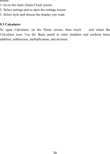   36 screen: 1. Go to the main Alarm Clock screen. 2. Select settings and to open the settings screen. 3. Select style and choose the display you want.  9.3 Calculator To  open  Calculator,  on  the  Home  screen,  then  touch   and  select  the Calculator  icon.  Use  the  Basic  panel  to  enter  numbers  and  perform  basic addition, subtraction, multiplication, and division.    