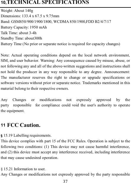   37 10,TECHNICAL SPECIFICATIONS Weight: About 140g Dimensions: 133.4 x 67.5 x 9.75mm Band: GSM850/900/1900/1800, WCDMA 850/1900,FDD B2/4/7/17 Battery Capacity: 1950 mAh Talk Time: about 3-4h Standby Time: about300h Battery Time (No prior or separate notice is required for capacity changes)  Note:  Actual  operating  conditions  depend  on  the  local  network  environment, SIM, and user behavior. Warning: Any consequence caused by misuse, abuse, or not following any and all of the above-written suggestions and instructions shall not  hold  the  producer  in  any  way  responsible  to  any  degree.  Announcement: The  manufacturer  reserves  the  right  to  change  or  upgrade  specifications  or software versions without prior or separate notice. Trademarks mentioned in this material belong to their respective owners.  Any    Changes    or    modifications    not    expressly    approved    by    the   party    responsible    for  compliance  could  void  the  user&apos;s  authority  to  operate the equipment.  11 FCC Caution.  § 15.19 Labelling requirements. This device complies with part 15 of the FCC Rules. Operation is subject to the following two  conditions: (1) This  device may  not  cause harmful  interference, and (2) this device must accept any interference received, including interference that may cause undesired operation.  § 15.21 Information to user. Any Changes or modifications not expressly approved by the party responsible 