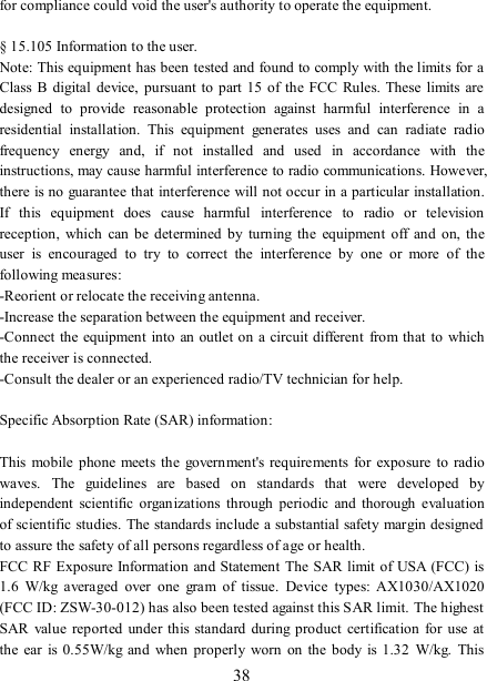   38 for compliance could void the user&apos;s authority to operate the equipment.  § 15.105 Information to the user. Note: This equipment has been tested and found to comply with the limits for a Class B  digital  device,  pursuant to  part 15  of the  FCC  Rules.  These  limits  are designed  to  provide  reasonable  protection  against  harmful  interference  in  a residential  installation.  This  equipment  generates  uses  and  can  radiate  radio frequency  energy  and,  if  not  installed  and  used  in  accordance  with  the instructions, may cause harmful interference to radio communications. However, there is no guarantee that interference will not occur in a particular installation. If  this  equipment  does  cause  harmful  interference  to  radio  or  television reception,  which  can be determined  by  turning  the  equipment  off  and  on,  the user  is  encouraged  to  try  to  correct  the  interference  by  one  or  more  of  the following measures: -Reorient or relocate the receiving antenna. -Increase the separation between the equipment and receiver. -Connect  the equipment into an outlet on a circuit different  from that to  which the receiver is connected. -Consult the dealer or an experienced radio/TV technician for help.  Specific Absorption Rate (SAR) information:  This  mobile phone meets the  government&apos;s requirements  for exposure to radio waves.  The  guidelines  are  based  on  standards  that  were  developed  by independent  scientific  organizations  through  periodic  and  thorough  evaluation of scientific studies. The standards include a substantial safety margin designed to assure the safety of all persons regardless of age or health. FCC RF Exposure Information and Statement The SAR limit of USA (FCC) is 1.6  W/kg  averaged  over  one  gram  of  tissue.  Device  types:  AX1030/AX1020 (FCC ID: ZSW-30-012) has also been tested against this SAR limit. The highest SAR  value reported  under this standard during product  certification  for use at the  ear  is 0.55W/kg  and when properly  worn  on  the  body is  1.32  W/kg.  This 