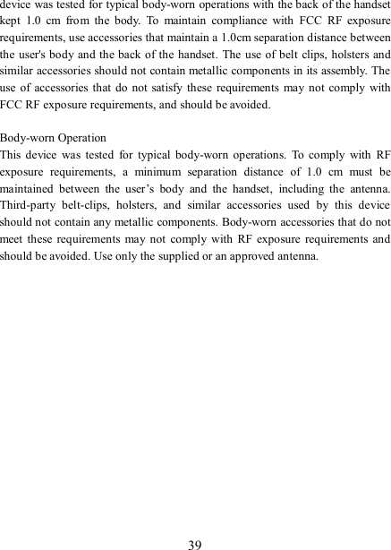   39 device was tested for typical body-worn operations with the back of the handset kept  1.0  cm  from  the  body.  To  maintain  compliance  with  FCC  RF  exposure requirements, use accessories that maintain a 1.0cm separation distance between the  user&apos;s body and the back of the handset. The use of belt clips, holsters and similar accessories should not contain metallic components in its assembly. The use  of accessories that do  not satisfy  these  requirements  may not comply with FCC RF exposure requirements, and should be avoided.  Body-worn Operation This  device  was  tested  for  typical  body-worn  operations.  To  comply  with  RF exposure  requirements,  a  minimum  separation  distance  of  1.0  cm  must  be maintained  between  the  user’s  body  and  the  handset,  including  the  antenna. Third-party  belt-clips,  holsters,  and  similar  accessories  used  by  this  device should not contain any metallic components. Body-worn accessories that do not meet these requirements  may not  comply  with  RF  exposure  requirements and should be avoided. Use only the supplied or an approved antenna.  