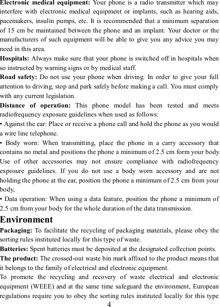   4 Electronic  medical  equipment: Your  phone  is  a  radio  transmitter  which  may interfere with  electronic  medical equipment  or  implants,  such  as hearing  aids, pacemakers, insulin pumps, etc. It  is recommended that  a minimum separation of 15  cm be maintained between the phone  and  an implant.  Your doctor or the manufacturers of such equipment  will be able to  give you  any advice you may need in this area.   Hospitals: Always make sure that your phone is switched off in hospitals when so instructed by warning signs or by medical staff.   Road safety: Do not use your phone  when  driving.  In order  to  give  your  full attention to driving, stop and park safely before making a call. You must comply with any current legislation. Distance  of  operation:  This  phone  model  has  been  tested  and  meets radiofrequency exposure guidelines when used as follows: • Against the ear: Place or receive a phone call and hold the phone as you would a wire line telephone. •  Body  worn:  When  transmitting,  place  the  phone  in  a  carry  accessory  that contains no metal and positions the phone a minimum of 2.5 cm form your body. Use  of  other  accessories  may  not  ensure  compliance  with  radiofrequency exposure  guidelines.  If  you  do  not  use  a  body  worn  accessory  and  are  not holding the phone at the ear, position the phone a minimum of 2.5 cm from your body, • Data  operation:  When using a data feature, position  the phone a minimum of 2.5 cm from your body for the whole duration of the data transmission. Environment Packaging:  To facilitate  the  recycling  of packaging materials,  please  obey the sorting rules instituted locally for this type of waste. Batteries: Spent batteries must be deposited at the designated collection points. The product: The crossed-out waste bin mark affixed to the product means that it belongs to the family of electrical and electronic equipment. To  promote  the  recycling  and  recovery  of  waste  electrical  and  electronic equipment  (WEEE) and at the same time safeguard the  environment, European regulations require you to obey the sorting rules instituted locally for this type 