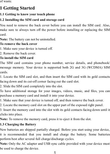   5 of waste. 1 Getting Started 1.1 Getting to know your touch phone 1.2 Installing the SIM card and storage card You need to remove the back cover before you can install the SIM card.  Also, make sure  to  always turn off the power before  installing or  replacing the SIM card. Note: The battery can not be uninstalled. To remove the back cover   1. Make sure your device is turned off. 2. Remove the back cover.   To install the SIM card   The  SIM  card  contains  your  phone  number,  service  details,  and  phonebook/ message  memory.  Your  device  is supported both 2G  and  3G (WCDMA)  SIM cards.   1. Locate the SIM card slot, and then insert the SIM card with its gold contacts facing down and its cut-off corner facing out the card slot.   2. Slide the SIM card completely into the slot. To  have  additional  storage  for  your  images,  videos,  music,  and  files,  you  can purchase a memory card and install it into your device. 1. Make sure that your device is turned off, and then remove the back cover. 2. Locate the memory card slot on the upper part of the exposed right panel. 3. Insert the memory card into the slot with its gold contacts facing down until it clicks into place.     Note: To remove the memory card, press it to eject it from the slot. 1.3 Charging the Battery New batteries are shipped partially charged. Before you start using your device, it  is  recommended  that  you  install  and  charge  the  battery.  Some  batteries perform best after several full charge/discharge cycles.     Note: Only the AC adapter and USB sync cable provided with your device must be used to charge the device.   