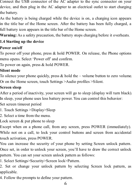   6 Connect  the  USB connector  of  the  AC adapter to  the  sync connector  on  your device, and then plug in the AC adapter to an electrical  outlet to start charging the battery.     As the battery is  being charged while the  device is on,  a charging icon  appears in the title bar of the  Home screen.  After the battery has been fully charged, a full battery icon appears in the title bar of the Home screen.     Warning: As a safety precaution, the battery stops charging before it overheats. 1.4 Starting up the device Power on/off   To power off your phone, press &amp; hold POWER. On release, the Phone options menu opens. Select ‘Power off’ and confirm.   To power on again, press &amp; hold POWER. Silent mode   To silence your phone quickly, press &amp; hold the – volume button to zero volume. Or on the Home screen, touch Settings &gt;Audio profiles &gt;Silent. Screen sleep   After a period of inactivity, your screen will go to sleep (display will turn black). In sleep, your phone uses less battery power. You can control this behavior:   Set screen timeout period 1. Touch Settings &gt;Display&gt;Sleep 2. Select a time from the menu.   Lock screen &amp; put phone to sleep   Except  when on  a  phone  call, from any  screen,  press POWER (immediately). While  not  on  a  call,  to  lock  your  control  buttons  and  screen  from  accidental touch activation, press POWER. You can increase the security  of  your phone by  setting  Screen  unlock pattern. Once set, in order to unlock your screen, you’ll have to draw the correct unlock pattern. You can set your screen unlock pattern as follows:   1. Select Settings&gt;Security&gt;Screen lock&gt;Pattern.   2.  Set  or  change  your  unlock  pattern  by  selecting  Screen  lock  pattern,  as applicable. 4. Follow the prompts to define your pattern.   