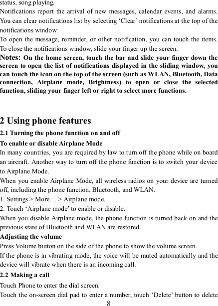   8 status, song playing.   Notifications  report  the  arrival of new  messages, calendar  events, and  alarms. You can clear notifications list by selecting ‘Clear’ notifications at the top of the notifications window.   To open the message,  reminder, or other notification,  you can touch  the items. To close the notifications window, slide your finger up the screen.   Notes: On the home screen, touch the bar and slide your finger down the screen to open the list of notifications displayed in the sliding window, you can touch the icon on the top of the screen (such as WLAN, Bluetooth, Data connection,  Airplane  mode,  Brightness)  to  open  or  close  the  selected function, sliding your finger left or right to select more functions.   2 Using phone features 2.1 Turning the phone function on and off To enable or disable Airplane Mode In many countries, you are required by law to turn off the phone while on board an aircraft. Another way to turn off the phone function is to switch your device to Airplane Mode. When you enable Airplane Mode, all wireless radios on your device are turned off, including the phone function, Bluetooth, and WLAN. 1. Settings &gt; More… &gt; Airplane mode. 2. Touch ‘Airplane mode’ to enable or disable. When you disable Airplane mode, the phone function is turned back on and the previous state of Bluetooth and WLAN are restored. Adjusting the volume Press Volume button on the side of the phone to show the volume screen.   If the phone is in vibrating mode, the voice will be muted automatically and the device will vibrate when there is an incoming call. 2.2 Making a call Touch Phone to enter the dial screen. Touch the on-screen dial pad to enter a number, touch ‘Delete’ button to delete 