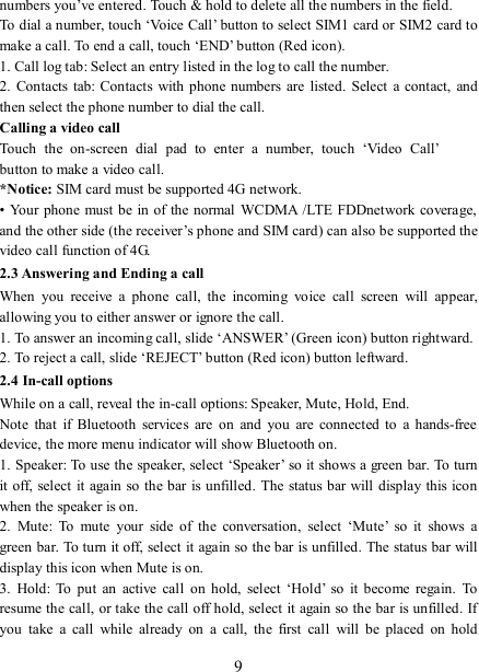   9 numbers you’ve entered. Touch &amp; hold to delete all the numbers in the field.   To dial a number, touch ‘Voice Call’ button to select SIM1 card or SIM2 card to make a call. To end a call, touch ‘END’ button (Red icon).   1. Call log tab: Select an entry listed in the log to call the number.   2.  Contacts tab: Contacts with phone numbers are listed. Select a  contact,  and then select the phone number to dial the call.   Calling a video call Touch  the  on-screen  dial  pad  to  enter  a  number,  touch  ‘Video  Call’  button to make a video call. *Notice: SIM card must be supported 4G network. • Your phone  must  be in of the  normal  WCDMA /LTE FDDnetwork coverage, and the other side (the receiver’s phone and SIM card) can also be supported the video call function of 4G. 2.3 Answering and Ending a call When  you  receive  a  phone  call,  the  incoming  voice  call  screen  will  appear, allowing you to either answer or ignore the call.   1. To answer an incoming call, slide ‘ANSWER’ (Green icon) button rightward. 2. To reject a call, slide ‘REJECT’ button (Red icon) button leftward. 2.4 In-call options While on a call, reveal the in-call options: Speaker, Mute, Hold, End.   Note  that  if  Bluetooth  services  are  on  and  you  are  connected  to  a  hands-free device, the more menu indicator will show Bluetooth on.   1. Speaker: To use the speaker, select ‘Speaker’ so it shows a green bar. To turn it off, select it again so  the bar  is unfilled. The  status bar will display this icon when the speaker is on.   2.  Mute:  To  mute  your  side  of  the  conversation,  select  ‘Mute’  so  it  shows  a green bar. To turn it off, select it again so the bar is unfilled. The status bar will display this icon when Mute is on.   3.  Hold:  To  put  an  active  call  on  hold,  select  ‘Hold’  so  it become  regain.  To resume the call, or take the call off hold, select it again so the bar is unfilled. If you  take  a  call  while  already  on  a  call,  the  first  call  will  be  placed  on  hold 