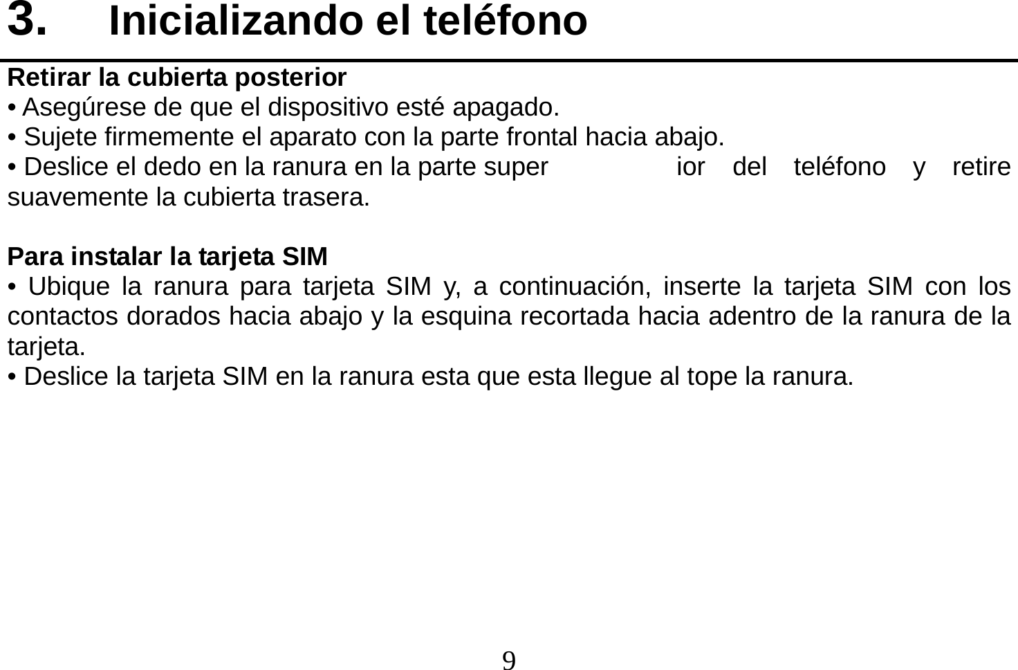  9  3.  Inicializando el teléfono Retirar la cubierta posterior • Asegúrese de que el dispositivo esté apagado. • Sujete firmemente el aparato con la parte frontal hacia abajo. • Deslice el dedo en la ranura en la parte super  ior  del  teléfono  y  retire suavemente la cubierta trasera.  Para instalar la tarjeta SIM • Ubique la ranura para tarjeta SIM y, a continuación, inserte la tarjeta SIM con los contactos dorados hacia abajo y la esquina recortada hacia adentro de la ranura de la tarjeta. • Deslice la tarjeta SIM en la ranura esta que esta llegue al tope la ranura.         