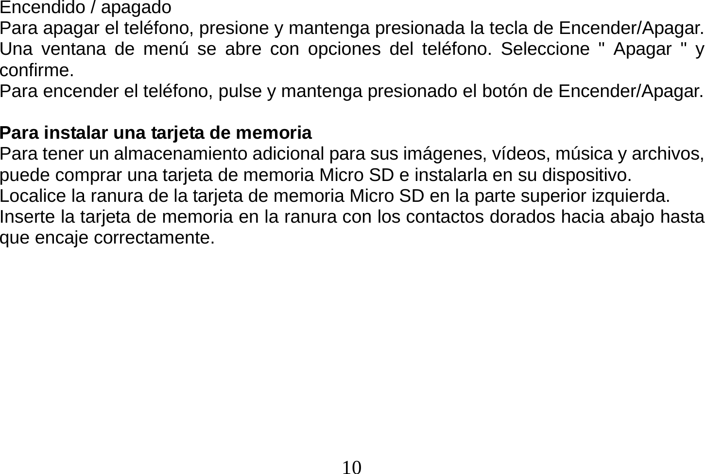  10  Encendido / apagado Para apagar el teléfono, presione y mantenga presionada la tecla de Encender/Apagar. Una ventana de menú se abre con opciones del teléfono. Seleccione &quot; Apagar &quot; y confirme. Para encender el teléfono, pulse y mantenga presionado el botón de Encender/Apagar.  Para instalar una tarjeta de memoria Para tener un almacenamiento adicional para sus imágenes, vídeos, música y archivos, puede comprar una tarjeta de memoria Micro SD e instalarla en su dispositivo. Localice la ranura de la tarjeta de memoria Micro SD en la parte superior izquierda. Inserte la tarjeta de memoria en la ranura con los contactos dorados hacia abajo hasta que encaje correctamente.          