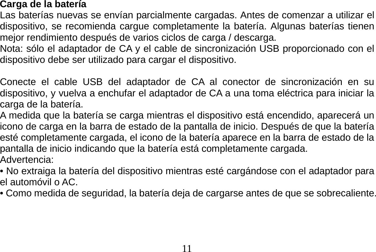  11  Carga de la batería Las baterías nuevas se envían parcialmente cargadas. Antes de comenzar a utilizar el dispositivo, se recomienda cargue completamente la batería. Algunas baterías tienen mejor rendimiento después de varios ciclos de carga / descarga. Nota: sólo el adaptador de CA y el cable de sincronización USB proporcionado con el dispositivo debe ser utilizado para cargar el dispositivo.  Conecte el cable USB del adaptador de CA al conector de sincronización en su dispositivo, y vuelva a enchufar el adaptador de CA a una toma eléctrica para iniciar la carga de la batería. A medida que la batería se carga mientras el dispositivo está encendido, aparecerá un icono de carga en la barra de estado de la pantalla de inicio. Después de que la batería esté completamente cargada, el icono de la batería aparece en la barra de estado de la pantalla de inicio indicando que la batería está completamente cargada. Advertencia: • No extraiga la batería del dispositivo mientras esté cargándose con el adaptador para el automóvil o AC. • Como medida de seguridad, la batería deja de cargarse antes de que se sobrecaliente.   