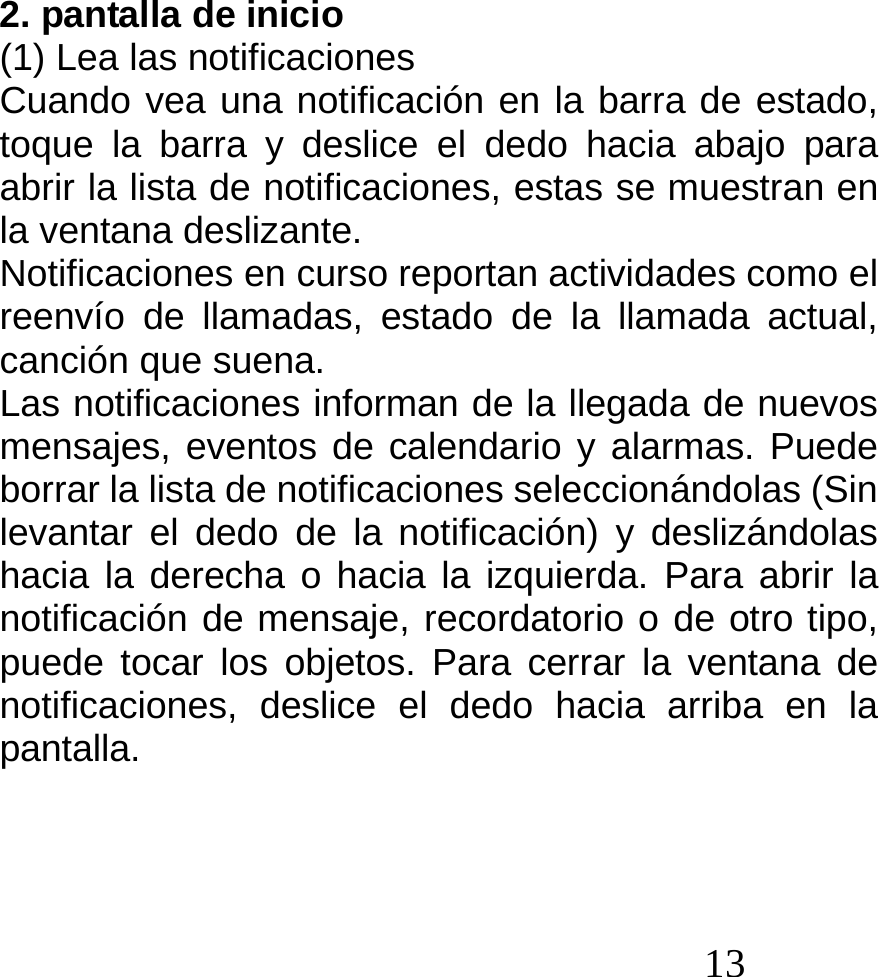  13  2. pantalla de inicio (1) Lea las notificaciones Cuando vea una notificación en la barra de estado, toque la barra y deslice el dedo hacia abajo para abrir la lista de notificaciones, estas se muestran en la ventana deslizante. Notificaciones en curso reportan actividades como el reenvío de llamadas, estado de la llamada actual, canción que suena. Las notificaciones informan de la llegada de nuevos mensajes, eventos de calendario y alarmas. Puede borrar la lista de notificaciones seleccionándolas (Sin levantar el dedo de la notificación) y deslizándolas hacia la derecha o hacia la izquierda. Para abrir la notificación de mensaje, recordatorio o de otro tipo, puede tocar los objetos. Para cerrar la ventana de notificaciones, deslice el dedo hacia arriba en la pantalla.    