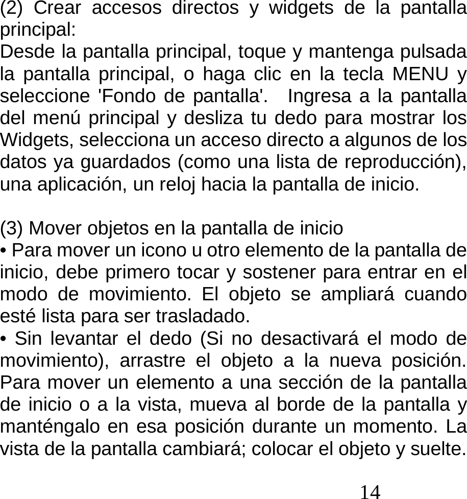  14  (2) Crear accesos directos y widgets de la pantalla principal: Desde la pantalla principal, toque y mantenga pulsada la pantalla principal, o haga clic en la tecla MENU y seleccione &apos;Fondo de pantalla&apos;.  Ingresa a la pantalla del menú principal y desliza tu dedo para mostrar los Widgets, selecciona un acceso directo a algunos de los   datos ya guardados (como una lista de reproducción), una aplicación, un reloj hacia la pantalla de inicio.            (3) Mover objetos en la pantalla de inicio • Para mover un icono u otro elemento de la pantalla de inicio, debe primero tocar y sostener para entrar en el modo de movimiento. El objeto se ampliará cuando esté lista para ser trasladado. • Sin levantar el dedo (Si no desactivará el modo de movimiento), arrastre el objeto a la nueva posición. Para mover un elemento a una sección de la pantalla de inicio o a la vista, mueva al borde de la pantalla y manténgalo en esa posición durante un momento. La vista de la pantalla cambiará; colocar el objeto y suelte. 