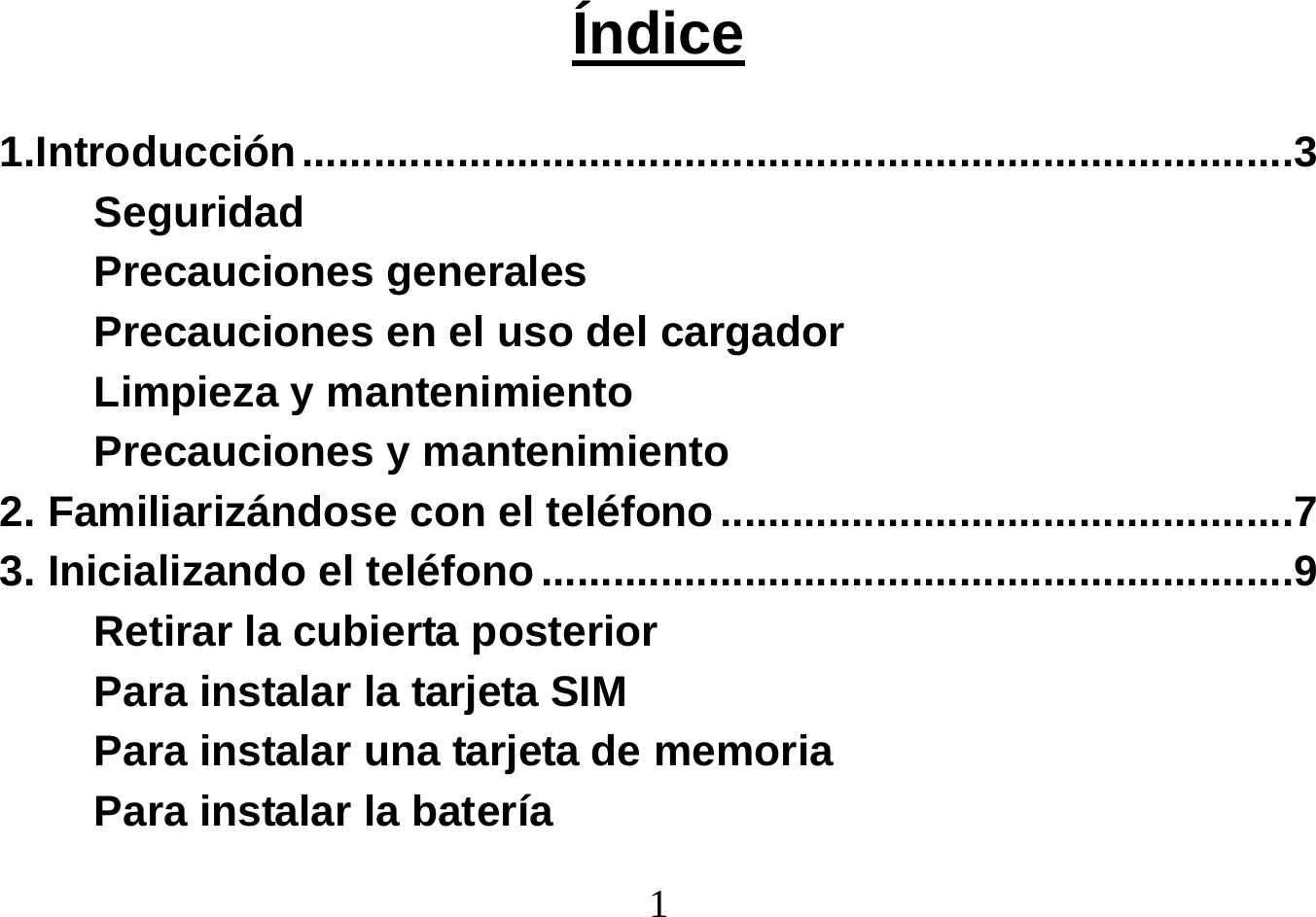  1   Índice  1.Introducción ...................................................................................3 Seguridad Precauciones generales Precauciones en el uso del cargador Limpieza y mantenimiento Precauciones y mantenimiento 2. Familiarizándose con el teléfono ................................................7 3. Inicializando el teléfono ...............................................................9 Retirar la cubierta posterior Para instalar la tarjeta SIM Para instalar una tarjeta de memoria Para instalar la batería 