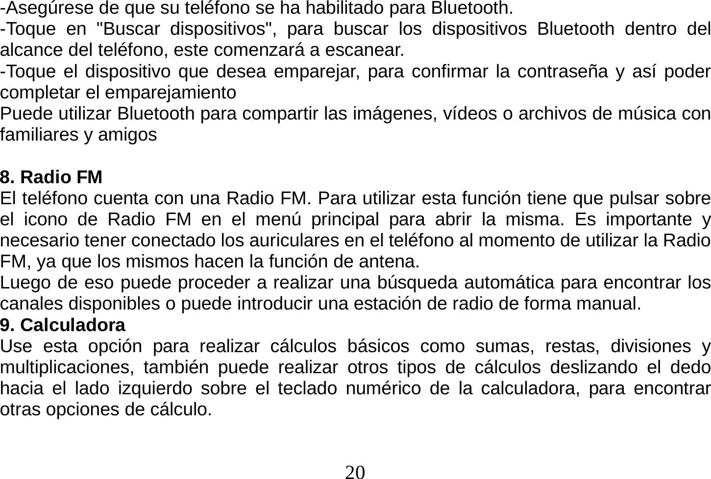  20  -Asegúrese de que su teléfono se ha habilitado para Bluetooth. -Toque en &quot;Buscar dispositivos&quot;, para buscar los dispositivos Bluetooth dentro del alcance del teléfono, este comenzará a escanear. -Toque el dispositivo que desea emparejar, para confirmar la contraseña y así poder completar el emparejamiento Puede utilizar Bluetooth para compartir las imágenes, vídeos o archivos de música con familiares y amigos  8. Radio FM El teléfono cuenta con una Radio FM. Para utilizar esta función tiene que pulsar sobre el icono de Radio FM en el menú principal para abrir la misma. Es importante y necesario tener conectado los auriculares en el teléfono al momento de utilizar la Radio FM, ya que los mismos hacen la función de antena. Luego de eso puede proceder a realizar una búsqueda automática para encontrar los canales disponibles o puede introducir una estación de radio de forma manual. 9. Calculadora Use esta opción para realizar cálculos básicos como sumas, restas, divisiones y multiplicaciones, también puede realizar otros tipos de cálculos deslizando el dedo hacia el lado izquierdo sobre el teclado numérico de la calculadora, para encontrar otras opciones de cálculo. 