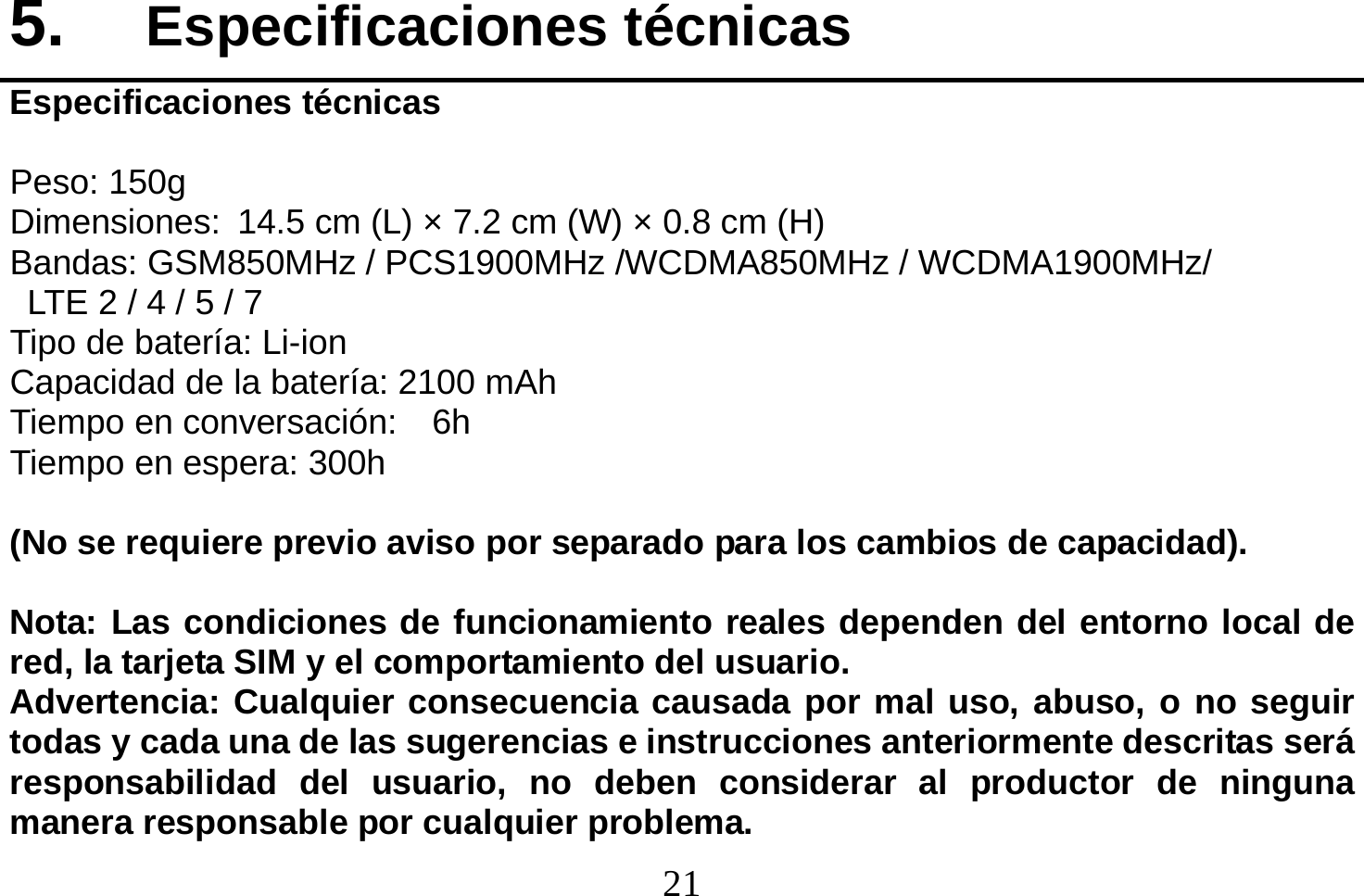  21  5.  Especificaciones técnicas Especificaciones técnicas  Peso: 150g Dimensiones: 14.5 cm (L) × 7.2 cm (W) × 0.8 cm (H) Bandas: GSM850MHz / PCS1900MHz /WCDMA850MHz / WCDMA1900MHz/   LTE 2 / 4 / 5 / 7 Tipo de batería: Li-ion Capacidad de la batería: 2100 mAh Tiempo en conversación:    6h Tiempo en espera: 300h  (No se requiere previo aviso por separado para los cambios de capacidad).  Nota: Las condiciones de funcionamiento reales dependen del entorno local de red, la tarjeta SIM y el comportamiento del usuario. Advertencia: Cualquier consecuencia causada por mal uso, abuso, o no seguir todas y cada una de las sugerencias e instrucciones anteriormente descritas será responsabilidad del usuario, no deben considerar al productor de ninguna manera responsable por cualquier problema. 