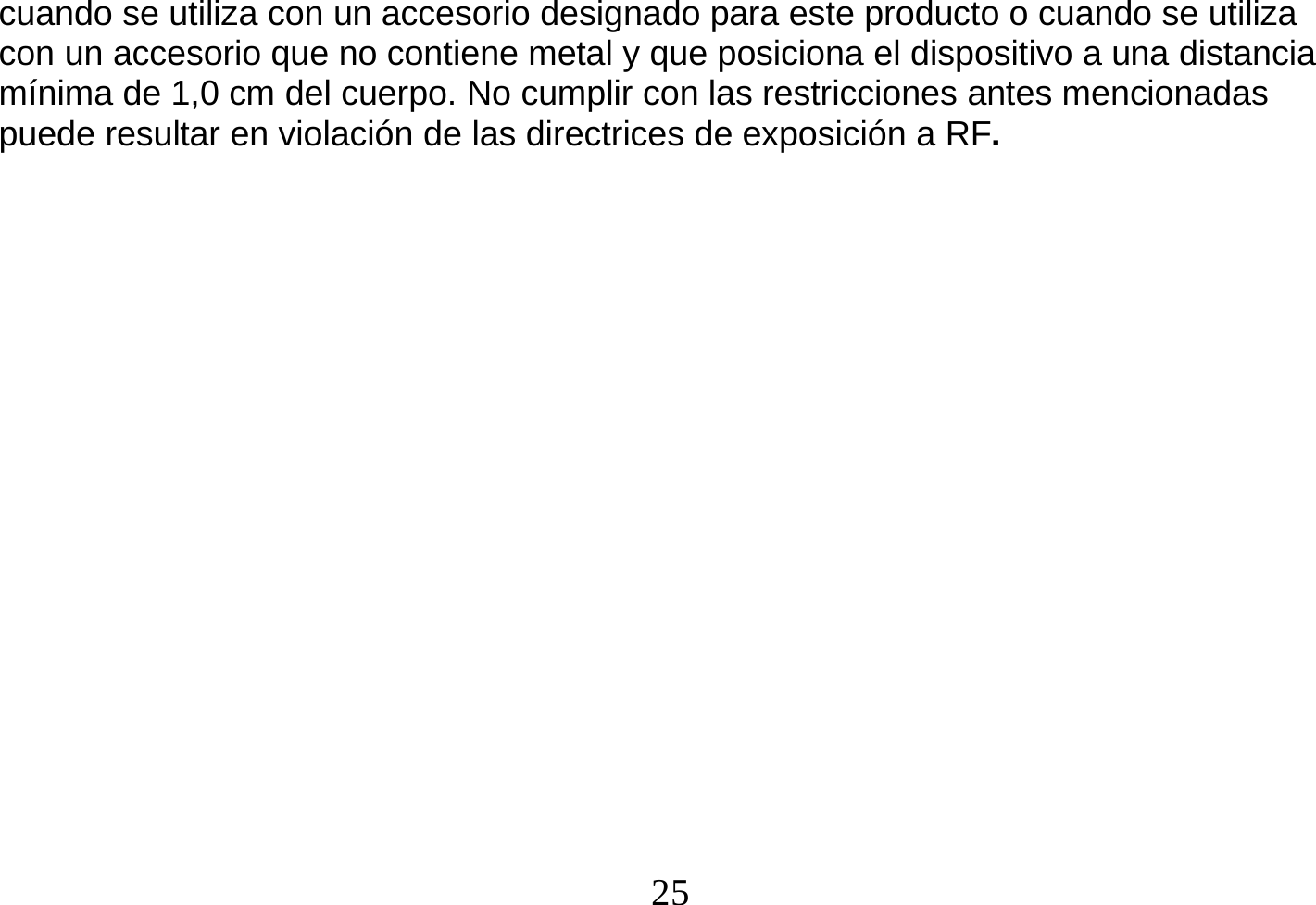  25  cuando se utiliza con un accesorio designado para este producto o cuando se utiliza con un accesorio que no contiene metal y que posiciona el dispositivo a una distancia mínima de 1,0 cm del cuerpo. No cumplir con las restricciones antes mencionadas puede resultar en violación de las directrices de exposición a RF.                     